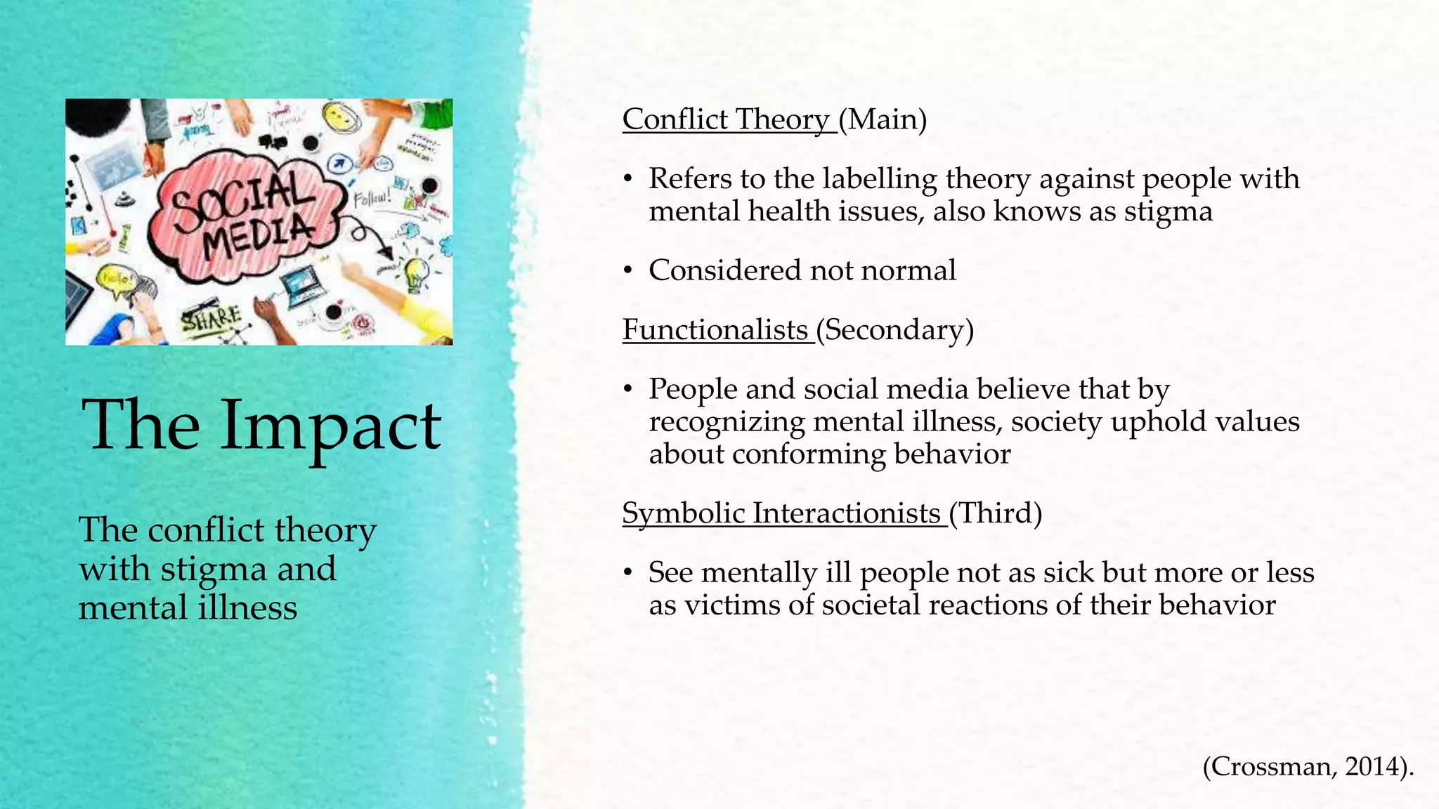 The Impact
The conflict theory
with stigma and
mental illness
Conflict Theory (Main)
• Refers to the labelling theory against people with
mental health issues, also knows as stigma
• Considered not normal
Functionalists (Secondary)
• People and social media believe that by
recognizing mental illness, society uphold values
about conforming behavior
Symbolic Interactionists (Third)
• See mentally ill people not as sick but more or less
as victims of societal reactions of their behavior
(Crossman, 2014).
 