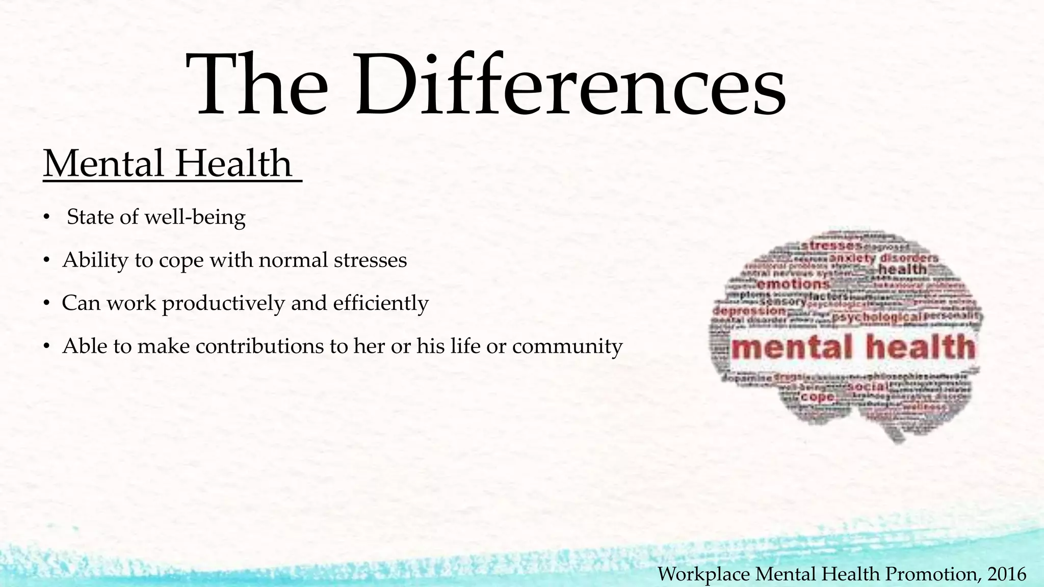 The Differences
Mental Health
• State of well-being
• Ability to cope with normal stresses
• Can work productively and efficiently
• Able to make contributions to her or his life or community
Workplace Mental Health Promotion, 2016
 