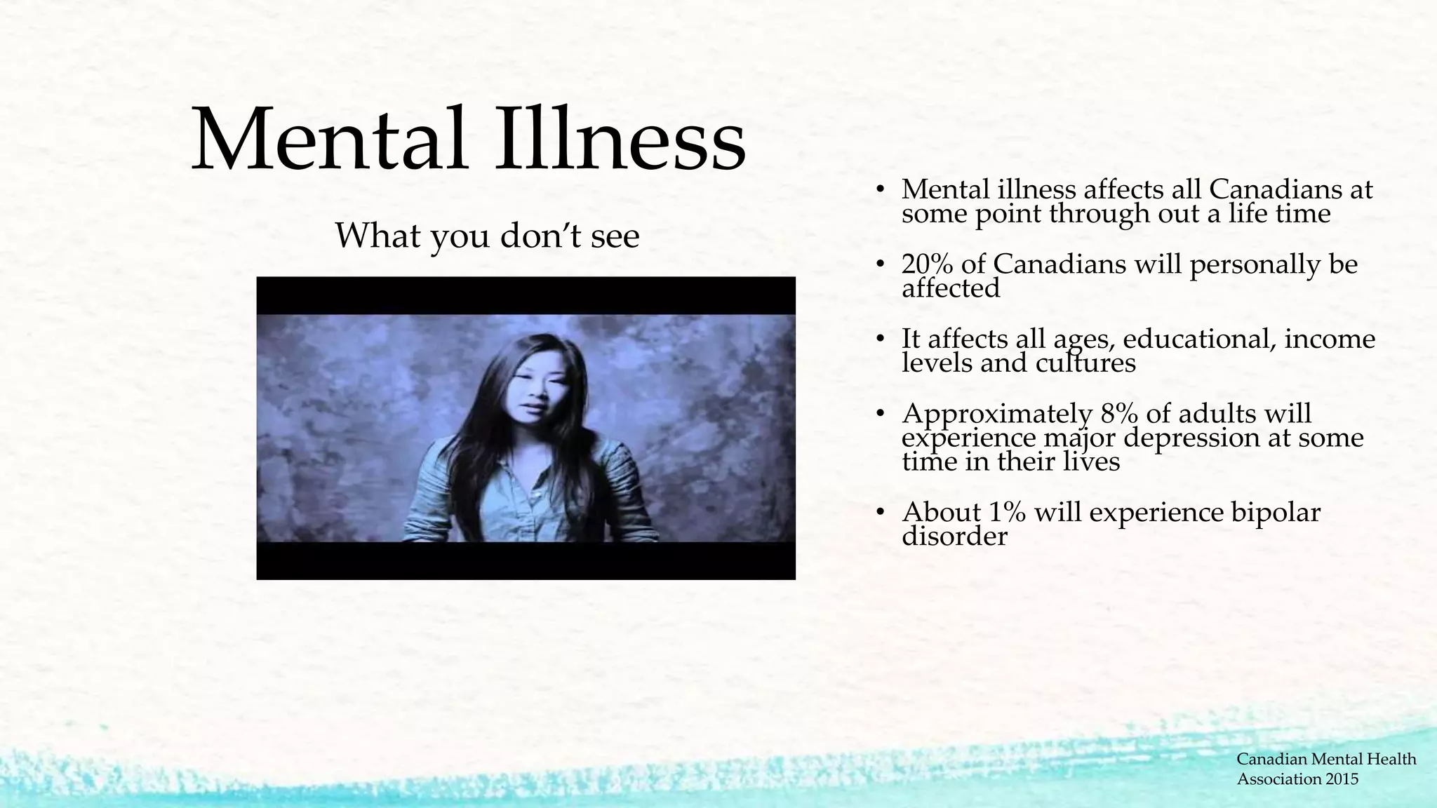 Mental Illness
What you don’t see
• Mental illness affects all Canadians at
some point through out a life time
• 20% of Canadians will personally be
affected
• It affects all ages, educational, income
levels and cultures
• Approximately 8% of adults will
experience major depression at some
time in their lives
• About 1% will experience bipolar
disorder
Canadian Mental Health
Association 2015
 