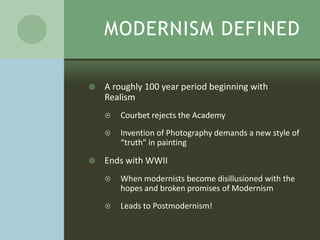 MODERNISM DEFINED

   A roughly 100 year period beginning with
    Realism
       Courbet rejects the Academy
       Invention of Photography demands a new style of
        “truth” in painting

   Ends with WWII
       When modernists become disillusioned with the
        hopes and broken promises of Modernism
       Leads to Postmodernism!
 