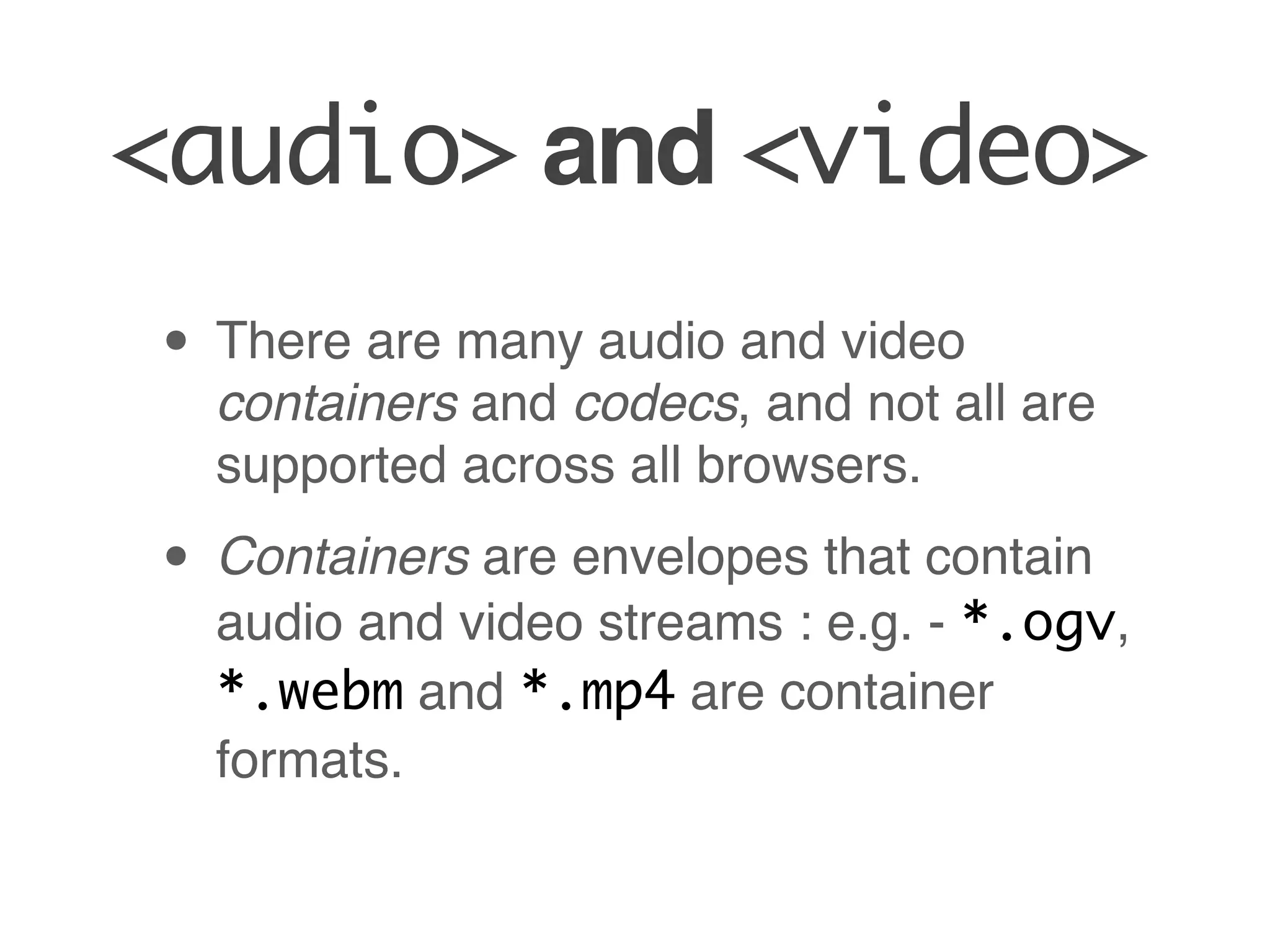 <audio> and <video>
• There are many audio and video
  containers and codecs, and not all are
  supported across all browsers.

• Containers are envelopes that contain
  audio and video streams : e.g. - *.ogv,
  *.webm and *.mp4 are container
  formats.
 