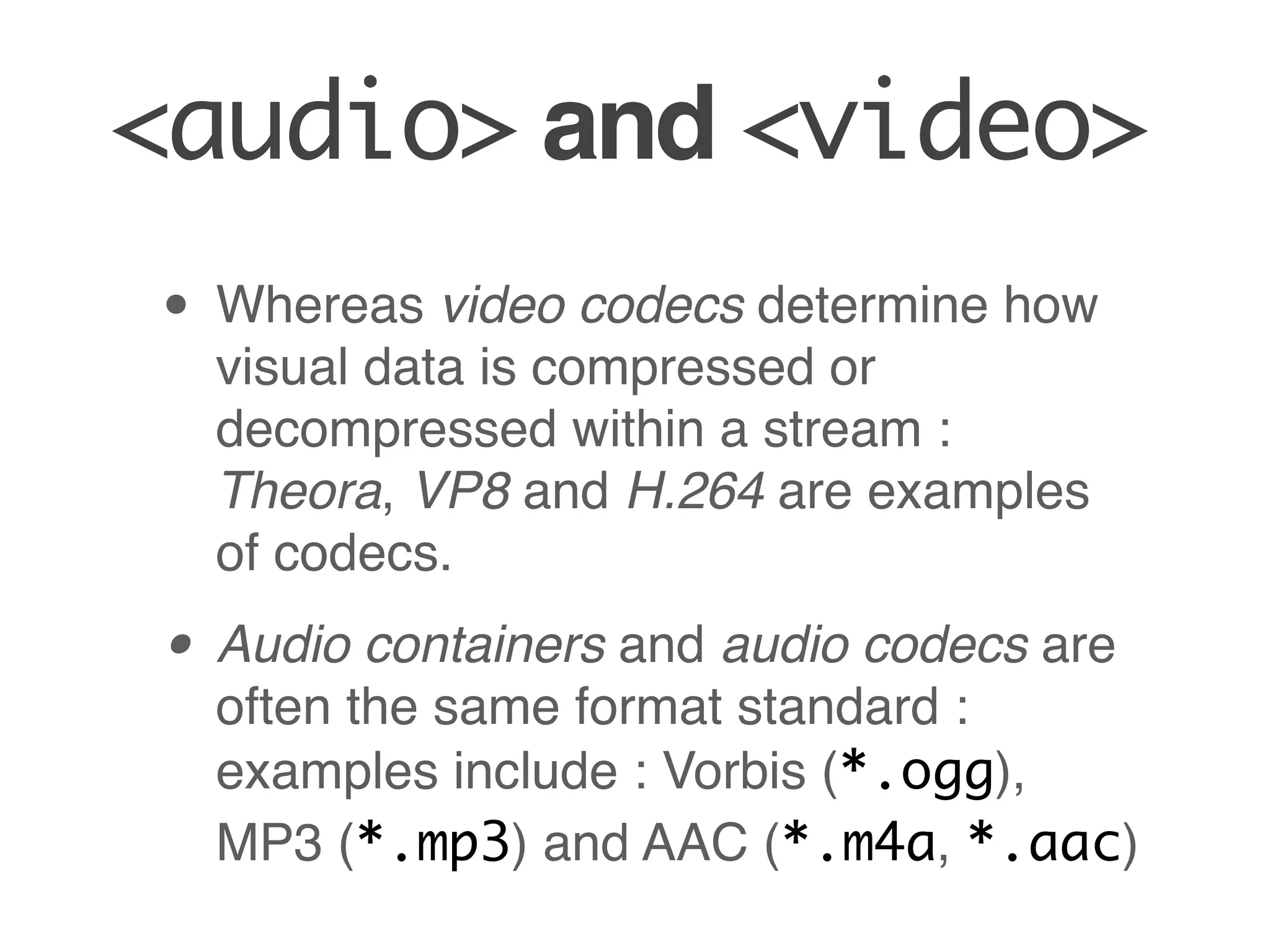 <audio> and <video>
• Whereas video codecs determine how
  visual data is compressed or
  decompressed within a stream :
  Theora, VP8 and H.264 are examples
  of codecs.

• Audio containers and audio codecs are
  often the same format standard :
  examples include : Vorbis (*.ogg),
  MP3 (*.mp3) and AAC (*.m4a, *.aac)
 