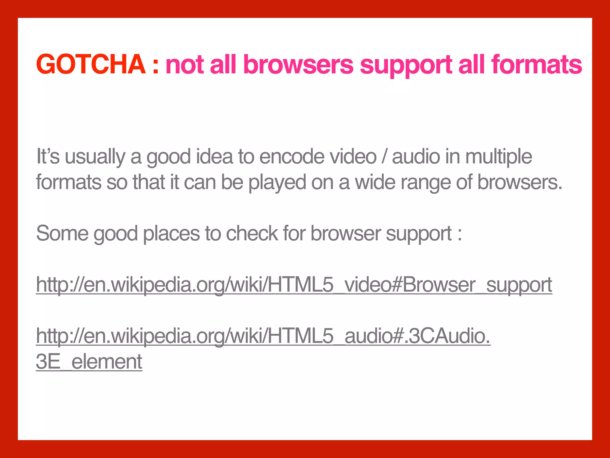 GOTCHA : not all browsers support all formats


It’s usually a good idea to encode video / audio in multiple
formats so that it can be played on a wide range of browsers.

Some good places to check for browser support :

http://en.wikipedia.org/wiki/HTML5_video#Browser_support

http://en.wikipedia.org/wiki/HTML5_audio#.3CAudio.
3E_element
 