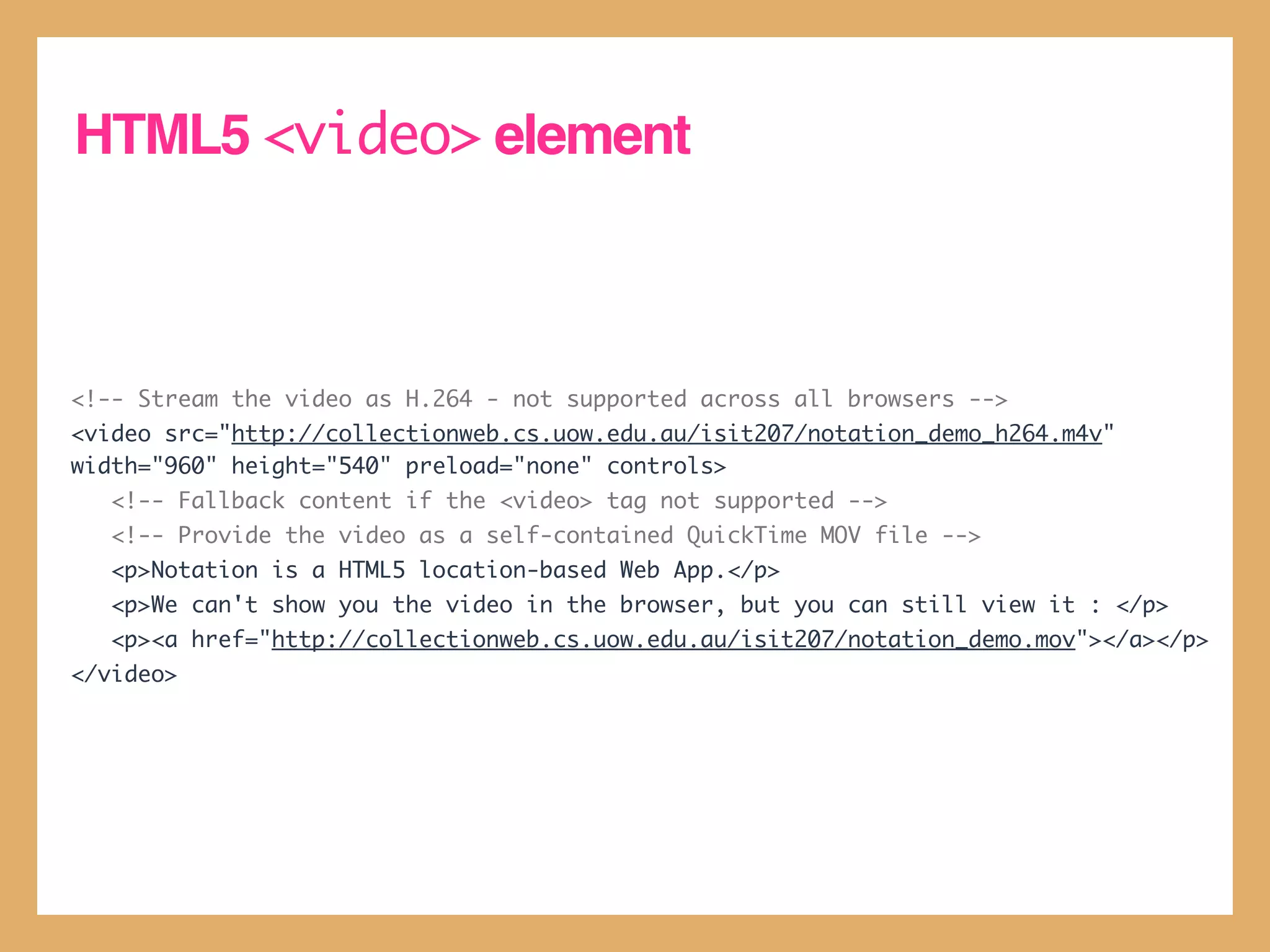 HTML5 <video> element



<!-- Stream the video as H.264 - not supported across all browsers -->
<video src="http://collectionweb.cs.uow.edu.au/isit207/notation_demo_h264.m4v"
width="960" height="540" preload="none" controls>
   <!-- Fallback content if the <video> tag not supported -->
   <!-- Provide the video as a self-contained QuickTime MOV file -->
   <p>Notation is a HTML5 location-based Web App.</p>
   <p>We can't show you the video in the browser, but you can still view it : </p>
   <p><a href="http://collectionweb.cs.uow.edu.au/isit207/notation_demo.mov"></a></p>
</video>
 