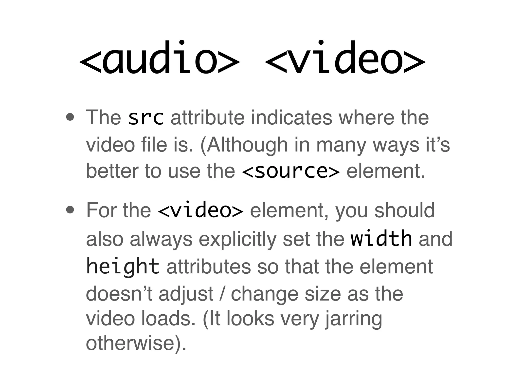<audio> <video>
• The src attribute indicates where the
  video ﬁle is. (Although in many ways it’s
  better to use the <source> element.

• For the <video> element, you should
  also always explicitly set the width and
  height attributes so that the element
  doesn’t adjust / change size as the
  video loads. (It looks very jarring
  otherwise).
 