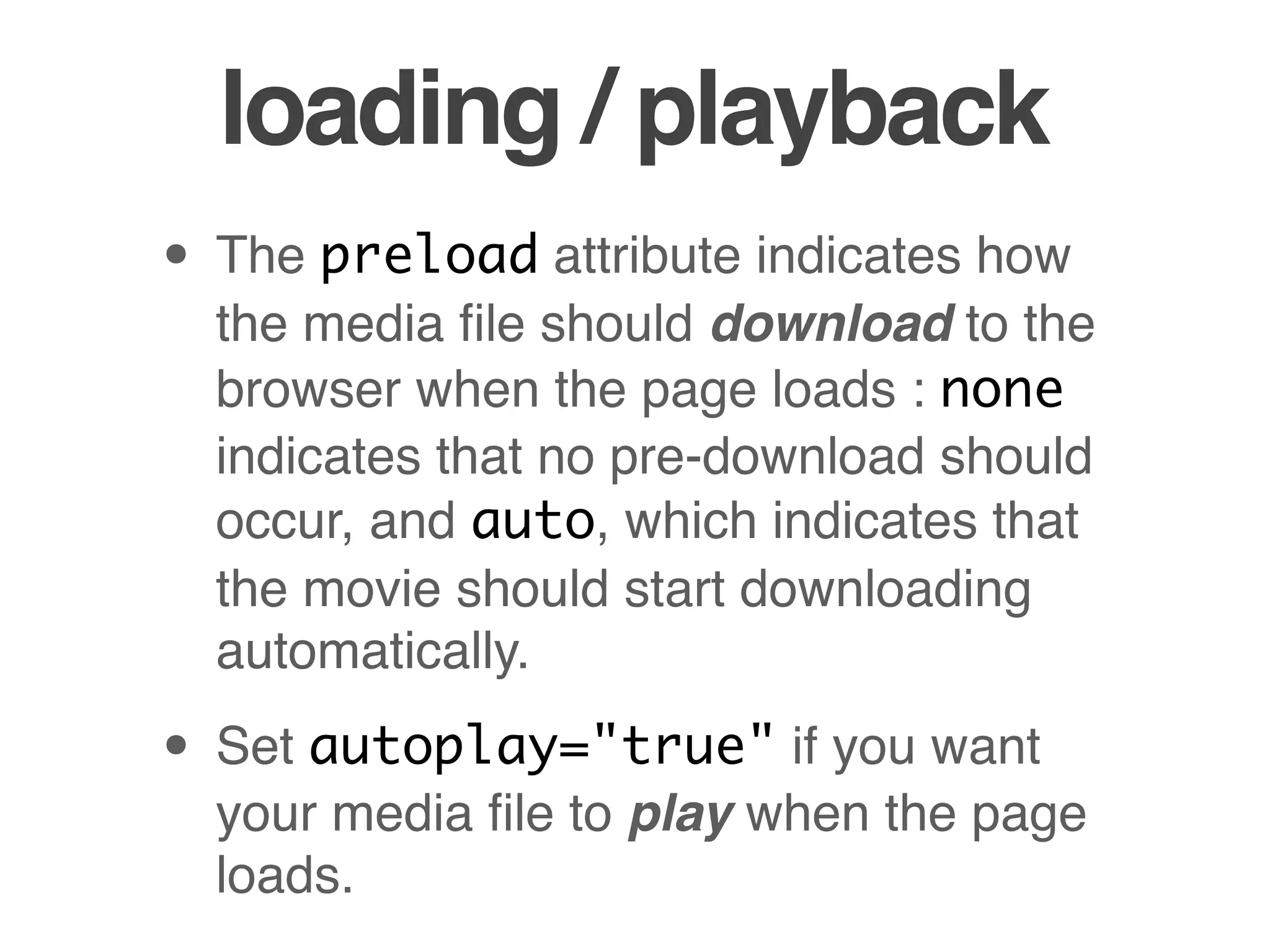 loading / playback
• The preload attribute indicates how
  the media ﬁle should download to the
  browser when the page loads : none
  indicates that no pre-download should
  occur, and auto, which indicates that
  the movie should start downloading
  automatically.

• Set autoplay="true" if you want
  your media ﬁle to play when the page
  loads.
 