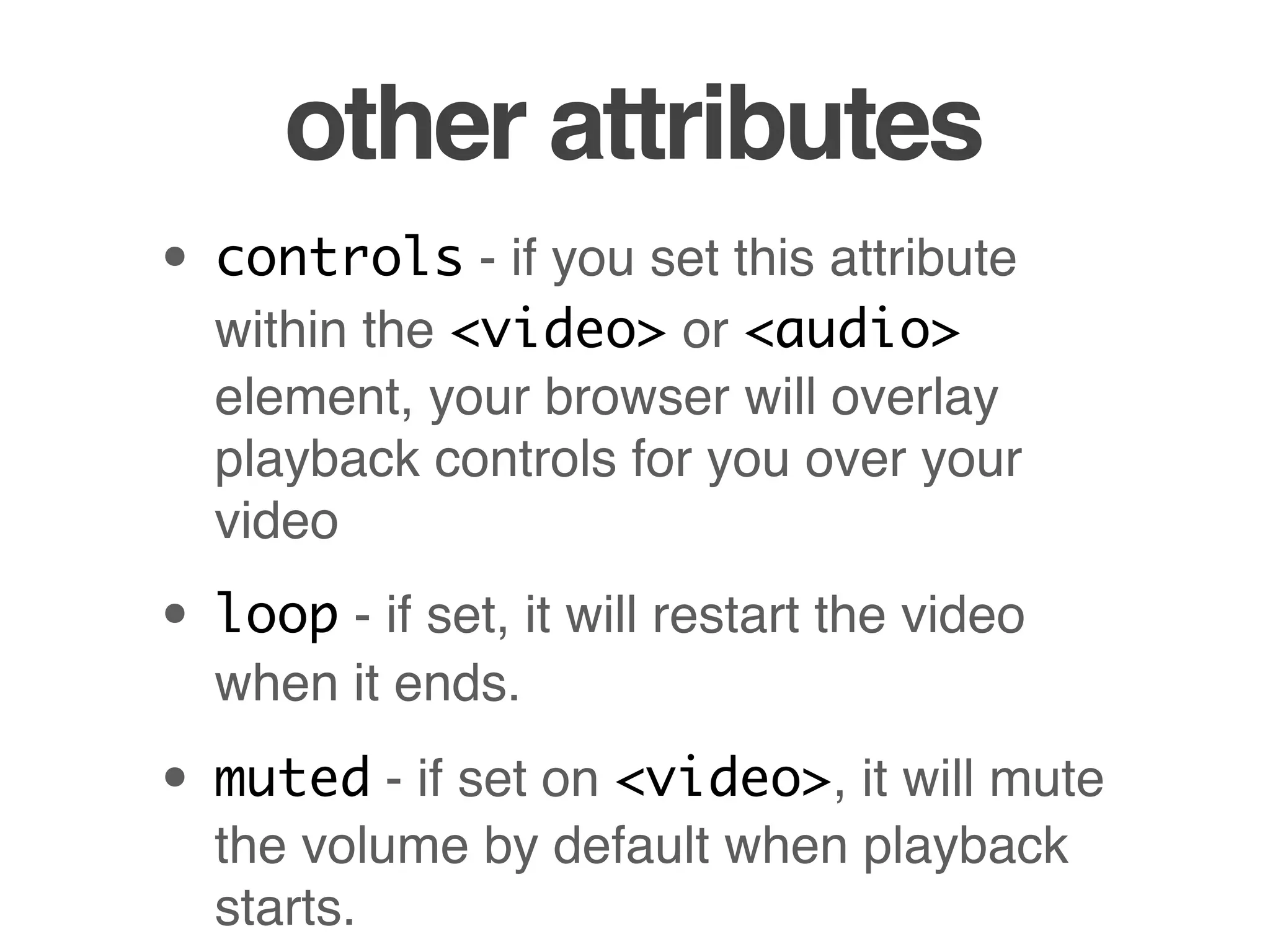 other attributes
• controls - if you set this attribute
  within the <video> or <audio>
  element, your browser will overlay
  playback controls for you over your
  video

• loop - if set, it will restart the video
  when it ends.

• muted - if set on <video>, it will mute
  the volume by default when playback
  starts.
 