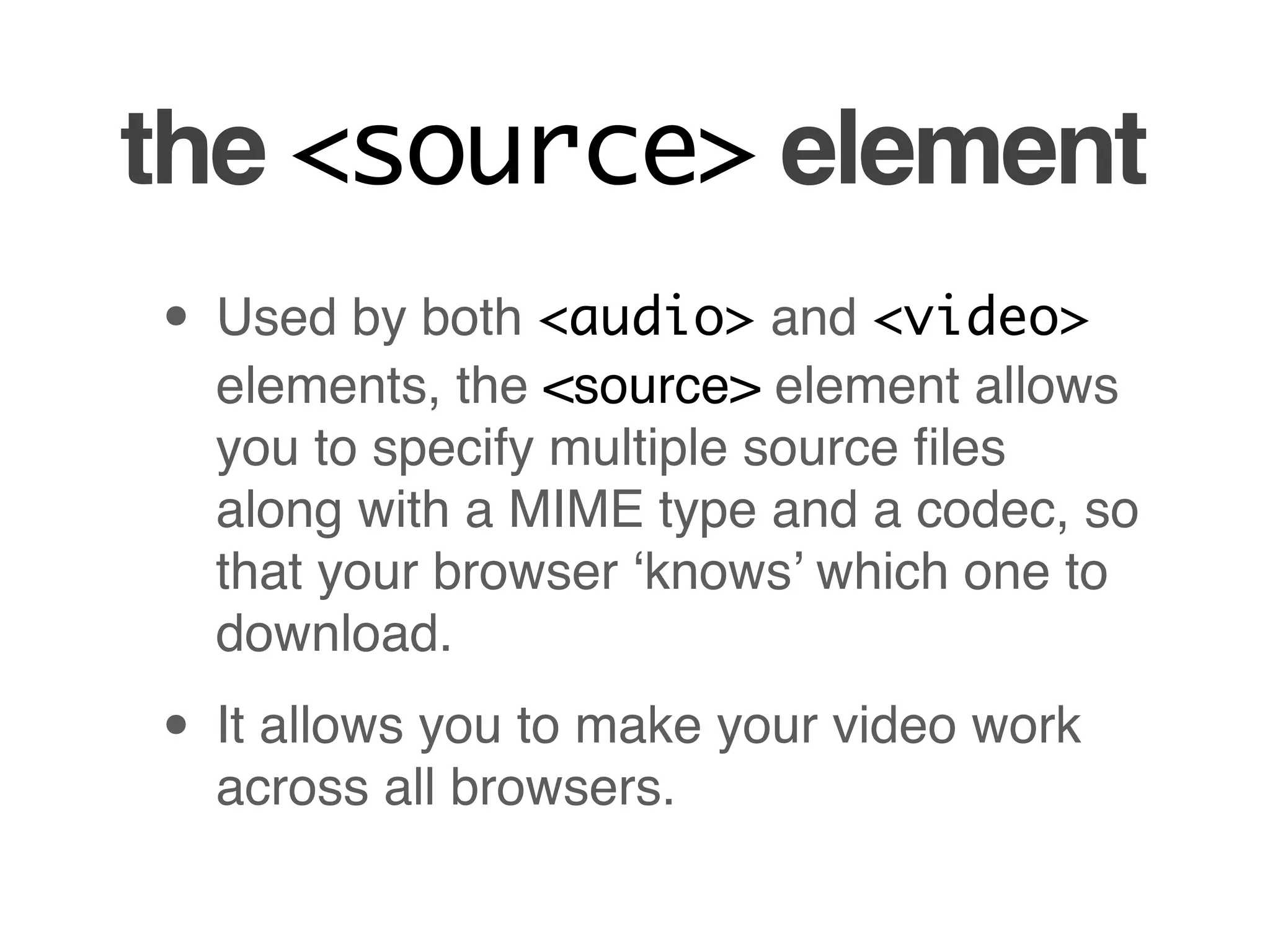 the <source> element
• Used by both <audio> and <video>
  elements, the <source> element allows
  you to specify multiple source ﬁles
  along with a MIME type and a codec, so
  that your browser ‘knows’ which one to
  download.

• It allows you to make your video work
  across all browsers.
 