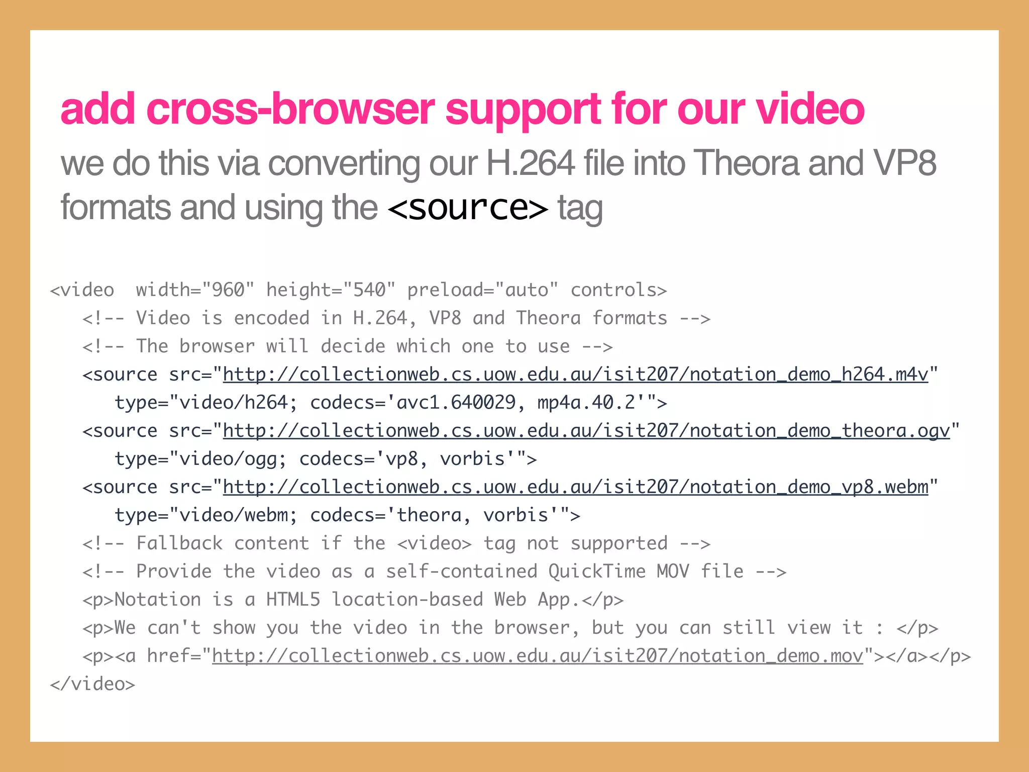 add cross-browser support for our video
 we do this via converting our H.264 file into Theora and VP8
 formats and using the <source> tag

<video     width="960" height="540" preload="auto" controls>
   <!-- Video is encoded in H.264, VP8 and Theora formats -->
   <!-- The browser will decide which one to use -->
   <source src="http://collectionweb.cs.uow.edu.au/isit207/notation_demo_h264.m4v"
         type="video/h264; codecs='avc1.640029, mp4a.40.2'">
   <source src="http://collectionweb.cs.uow.edu.au/isit207/notation_demo_theora.ogv"
         type="video/ogg; codecs='vp8, vorbis'">
   <source src="http://collectionweb.cs.uow.edu.au/isit207/notation_demo_vp8.webm"
         type="video/webm; codecs='theora, vorbis'">
   <!-- Fallback content if the <video> tag not supported -->
   <!-- Provide the video as a self-contained QuickTime MOV file -->
   <p>Notation is a HTML5 location-based Web App.</p>
   <p>We can't show you the video in the browser, but you can still view it : </p>
   <p><a href="http://collectionweb.cs.uow.edu.au/isit207/notation_demo.mov"></a></p>
</video>
 