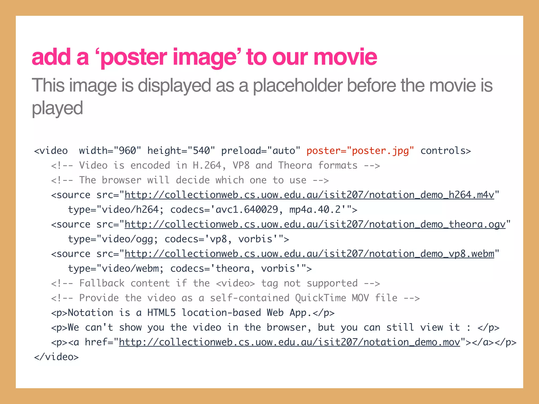 add a ‘poster image’ to our movie
This image is displayed as a placeholder before the movie is
played

<video     width="960" height="540" preload="auto" poster="poster.jpg" controls>
   <!-- Video is encoded in H.264, VP8 and Theora formats -->
   <!-- The browser will decide which one to use -->
   <source src="http://collectionweb.cs.uow.edu.au/isit207/notation_demo_h264.m4v"
         type="video/h264; codecs='avc1.640029, mp4a.40.2'">
   <source src="http://collectionweb.cs.uow.edu.au/isit207/notation_demo_theora.ogv"
         type="video/ogg; codecs='vp8, vorbis'">
   <source src="http://collectionweb.cs.uow.edu.au/isit207/notation_demo_vp8.webm"
         type="video/webm; codecs='theora, vorbis'">
   <!-- Fallback content if the <video> tag not supported -->
   <!-- Provide the video as a self-contained QuickTime MOV file -->
   <p>Notation is a HTML5 location-based Web App.</p>
   <p>We can't show you the video in the browser, but you can still view it : </p>
   <p><a href="http://collectionweb.cs.uow.edu.au/isit207/notation_demo.mov"></a></p>
</video>
 
