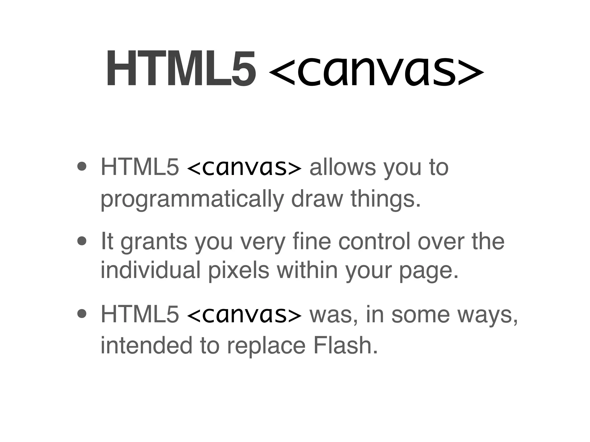 HTML5 <canvas>
• HTML5 <canvas> allows you to
  programmatically draw things.

• It grants you very ﬁne control over the
  individual pixels within your page.

• HTML5 <canvas> was, in some ways,
  intended to replace Flash.
 