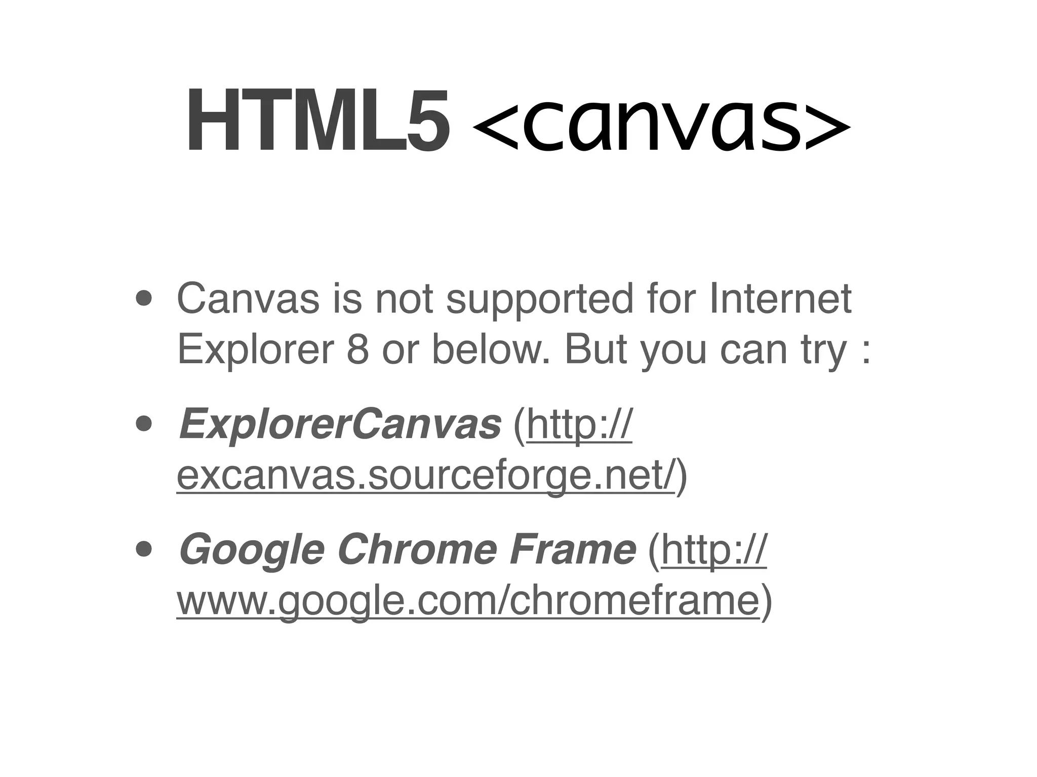 HTML5 <canvas>

• Canvas is not supported for Internet
  Explorer 8 or below. But you can try :

• ExplorerCanvas (http://
  excanvas.sourceforge.net/)

• Google Chrome Frame (http://
  www.google.com/chromeframe)
 