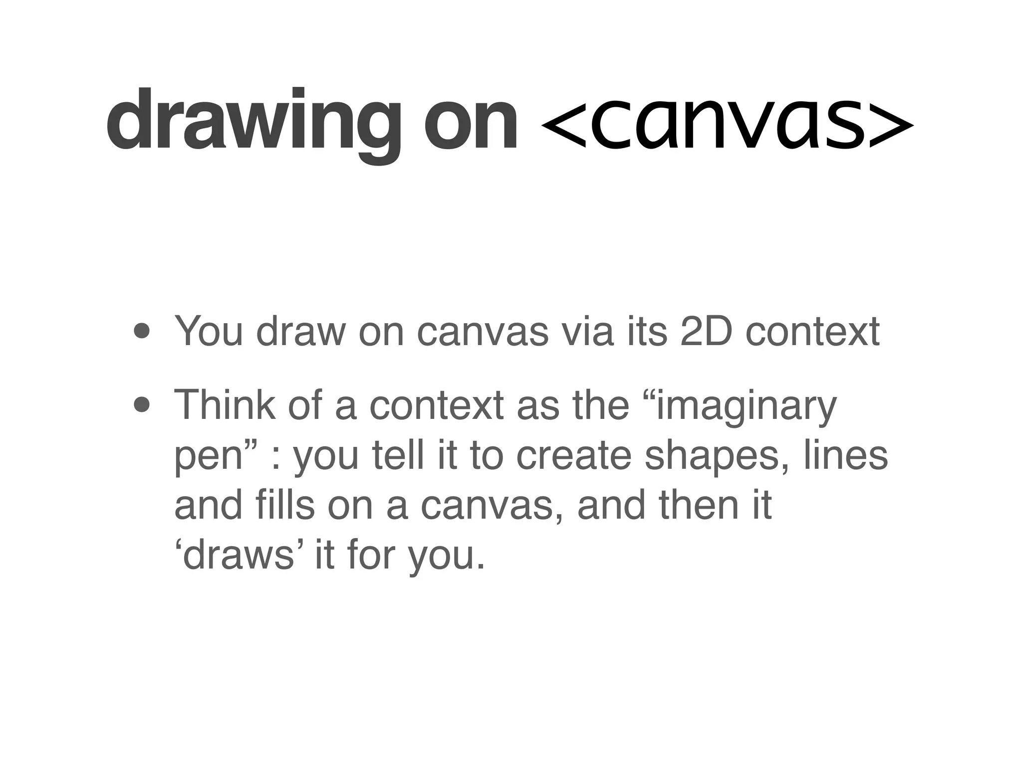 drawing on <canvas>

• You draw on canvas via its 2D context
• Think of a context as the “imaginary
  pen” : you tell it to create shapes, lines
  and ﬁlls on a canvas, and then it
  ‘draws’ it for you.
 