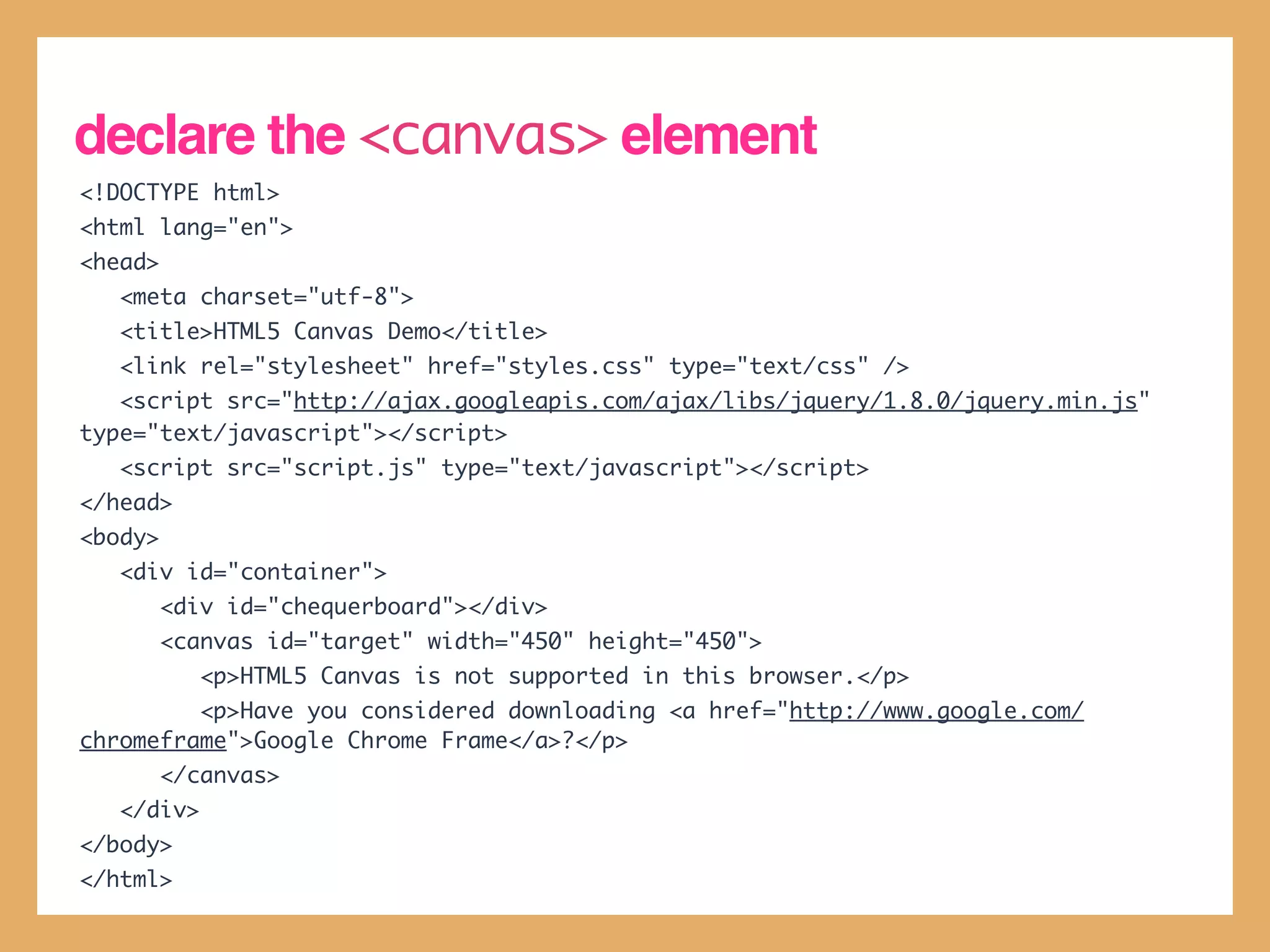 declare the <canvas> element
<!DOCTYPE html>
<html lang="en">
<head>
   <meta charset="utf-8">
   <title>HTML5 Canvas Demo</title>
   <link rel="stylesheet" href="styles.css" type="text/css" />
   <script src="http://ajax.googleapis.com/ajax/libs/jquery/1.8.0/jquery.min.js"
type="text/javascript"></script>
   <script src="script.js" type="text/javascript"></script>
</head>
<body>
   <div id="container">
         <div id="chequerboard"></div>
         <canvas id="target" width="450" height="450">
            <p>HTML5 Canvas is not supported in this browser.</p>
         <p>Have you considered downloading <a href="http://www.google.com/
chromeframe">Google Chrome Frame</a>?</p>
         </canvas>
   </div>
</body>
</html>
 