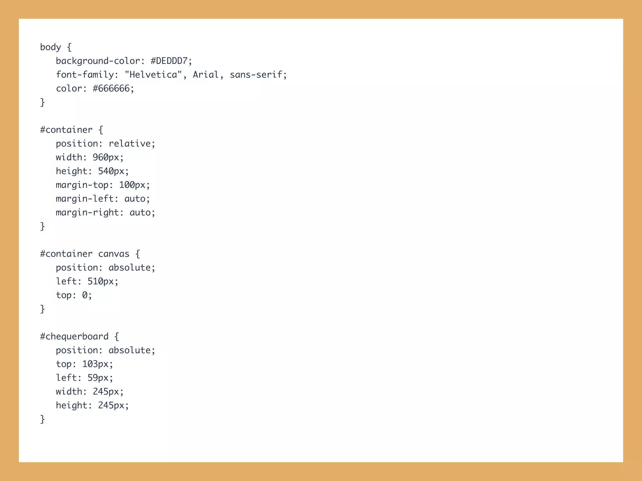 body {
    background-color: #DEDDD7;
    font-family: "Helvetica", Arial, sans-serif;
    color: #666666;
}


#container {
    position: relative;
    width: 960px;
    height: 540px;
    margin-top: 100px;
    margin-left: auto;
    margin-right: auto;
}


#container canvas {
    position: absolute;
    left: 510px;
    top: 0;
}


#chequerboard {
    position: absolute;
    top: 103px;
    left: 59px;
    width: 245px;
    height: 245px;
}
 