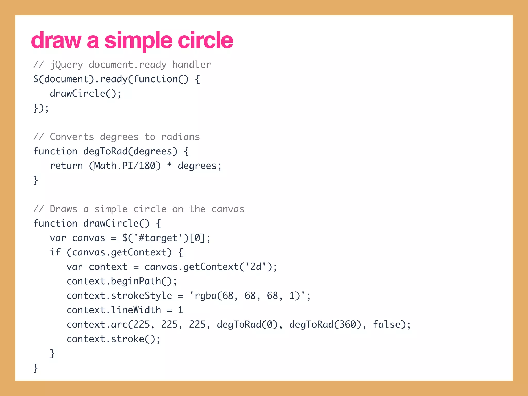 draw a simple circle
// jQuery document.ready handler
$(document).ready(function() {
      drawCircle();
});


// Converts degrees to radians
function degToRad(degrees) {
      return (Math.PI/180) * degrees;
}


// Draws a simple circle on the canvas
function drawCircle() {
      var canvas = $('#target')[0];
      if (canvas.getContext) {
          var context = canvas.getContext('2d');
          context.beginPath();
          context.strokeStyle = 'rgba(68, 68, 68, 1)';
          context.lineWidth = 1
          context.arc(225, 225, 225, degToRad(0), degToRad(360), false);
          context.stroke();
      }
}
 