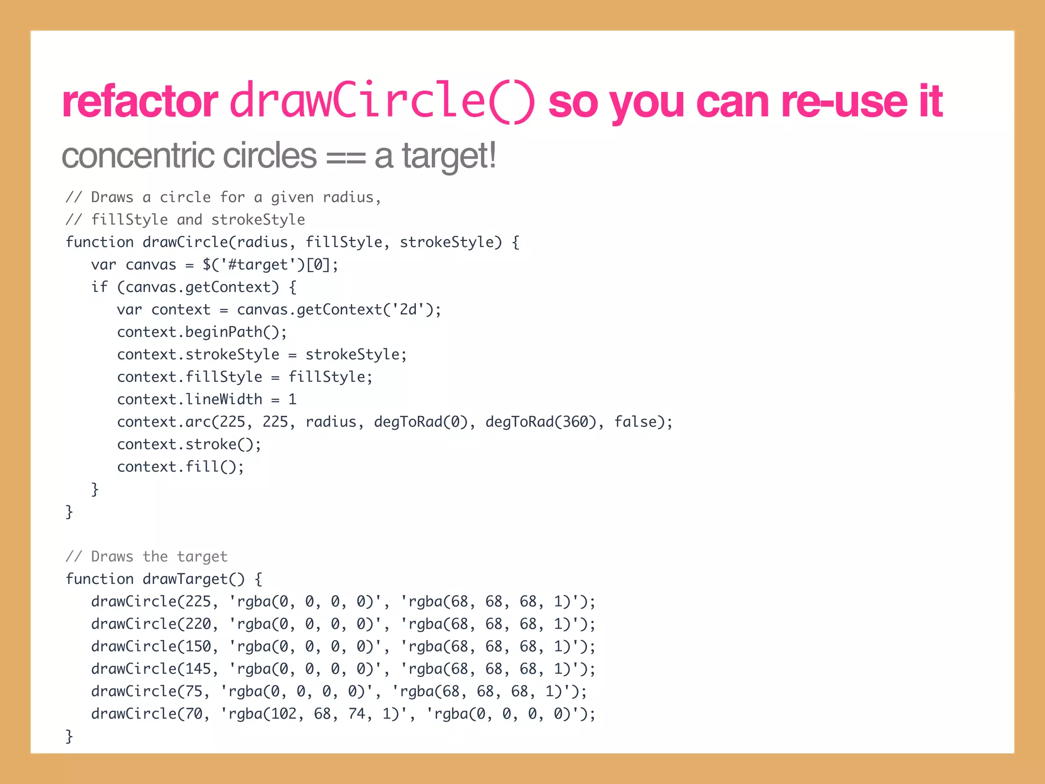 refactor drawCircle() so you can re-use it
concentric circles == a target!
// Draws a circle for a given radius,
// fillStyle and strokeStyle
function drawCircle(radius, fillStyle, strokeStyle) {
    var canvas = $('#target')[0];
    if (canvas.getContext) {
        var context = canvas.getContext('2d');
        context.beginPath();
        context.strokeStyle = strokeStyle;
        context.fillStyle = fillStyle;
        context.lineWidth = 1
        context.arc(225, 225, radius, degToRad(0), degToRad(360), false);
        context.stroke();
        context.fill();
    }
}


// Draws the target
function drawTarget() {
    drawCircle(225, 'rgba(0, 0, 0, 0)', 'rgba(68, 68, 68, 1)');
    drawCircle(220, 'rgba(0, 0, 0, 0)', 'rgba(68, 68, 68, 1)');
    drawCircle(150, 'rgba(0, 0, 0, 0)', 'rgba(68, 68, 68, 1)');
    drawCircle(145, 'rgba(0, 0, 0, 0)', 'rgba(68, 68, 68, 1)');
    drawCircle(75, 'rgba(0, 0, 0, 0)', 'rgba(68, 68, 68, 1)');
    drawCircle(70, 'rgba(102, 68, 74, 1)', 'rgba(0, 0, 0, 0)');
}
 