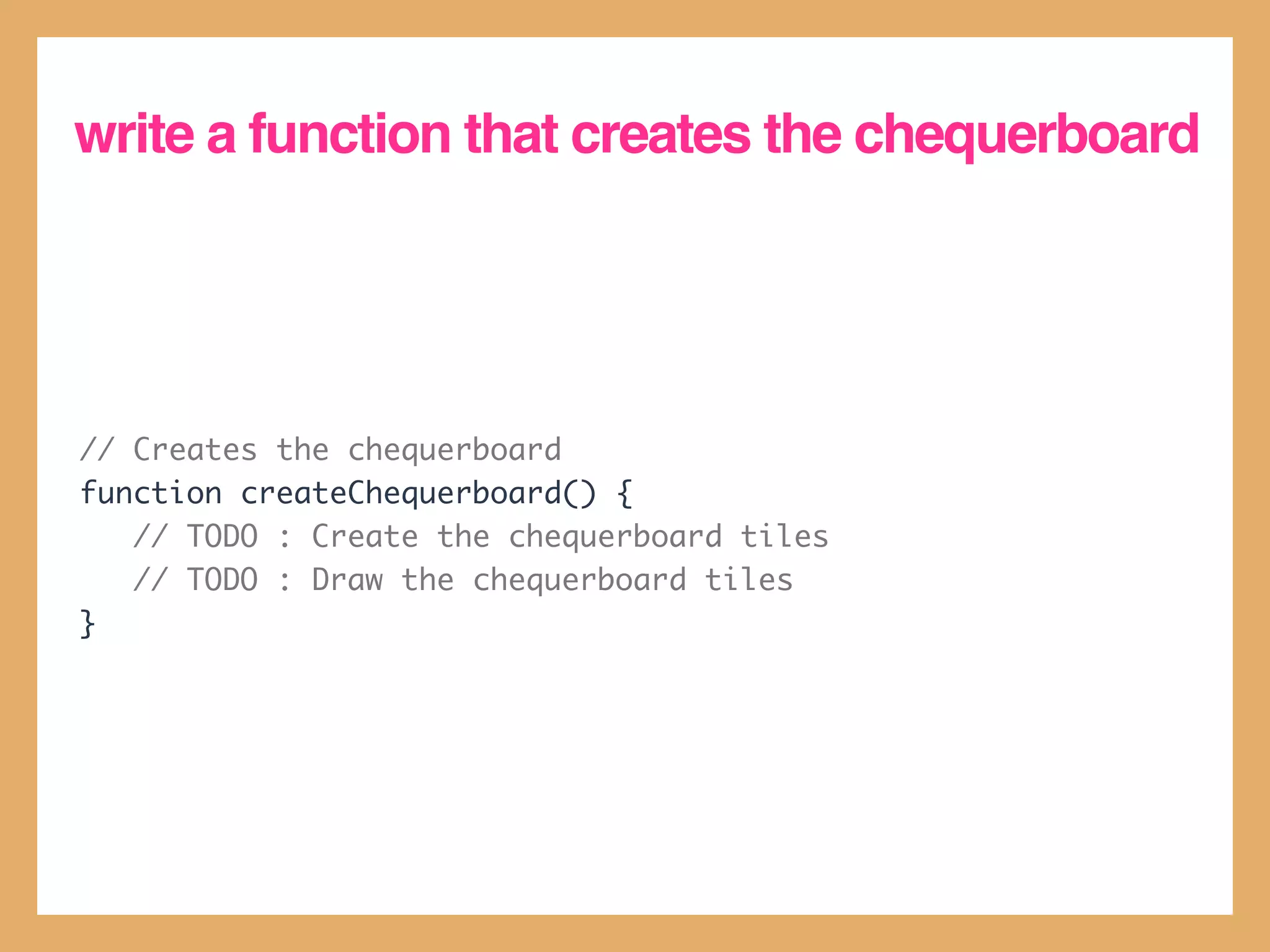 write a function that creates the chequerboard




// Creates the chequerboard
function createChequerboard() {
   // TODO : Create the chequerboard tiles
   // TODO : Draw the chequerboard tiles
}
 