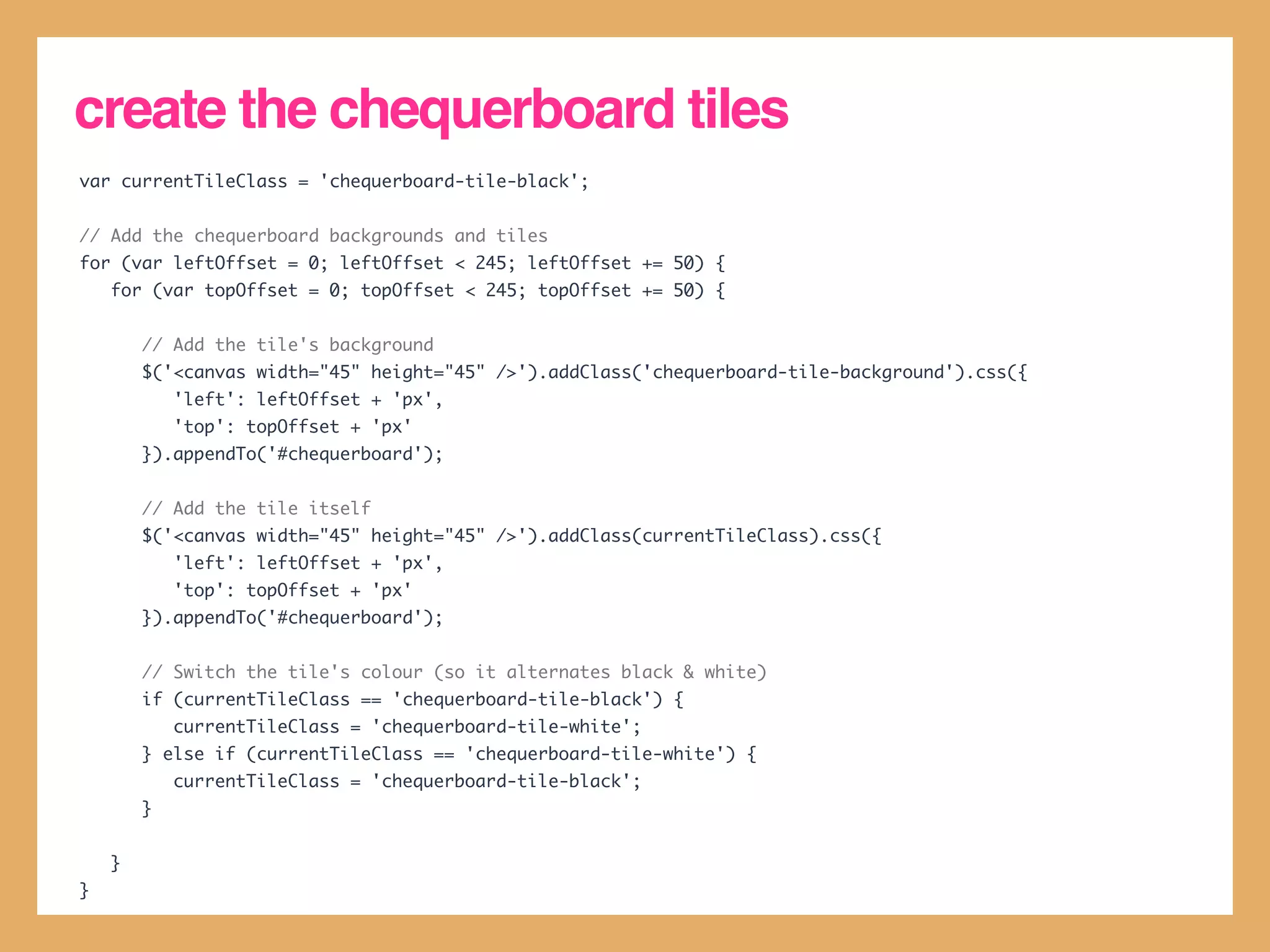 create the chequerboard tiles
var currentTileClass = 'chequerboard-tile-black';


// Add the chequerboard backgrounds and tiles
for (var leftOffset = 0; leftOffset < 245; leftOffset += 50) {
    for (var topOffset = 0; topOffset < 245; topOffset += 50) {


        // Add the tile's background
        $('<canvas width="45" height="45" />').addClass('chequerboard-tile-background').css({
            'left': leftOffset + 'px',
            'top': topOffset + 'px'
        }).appendTo('#chequerboard');


        // Add the tile itself
        $('<canvas width="45" height="45" />').addClass(currentTileClass).css({
            'left': leftOffset + 'px',
            'top': topOffset + 'px'
        }).appendTo('#chequerboard');


        // Switch the tile's colour (so it alternates black & white)
        if (currentTileClass == 'chequerboard-tile-black') {
            currentTileClass = 'chequerboard-tile-white';
        } else if (currentTileClass == 'chequerboard-tile-white') {
            currentTileClass = 'chequerboard-tile-black';
        }


    }
}
 