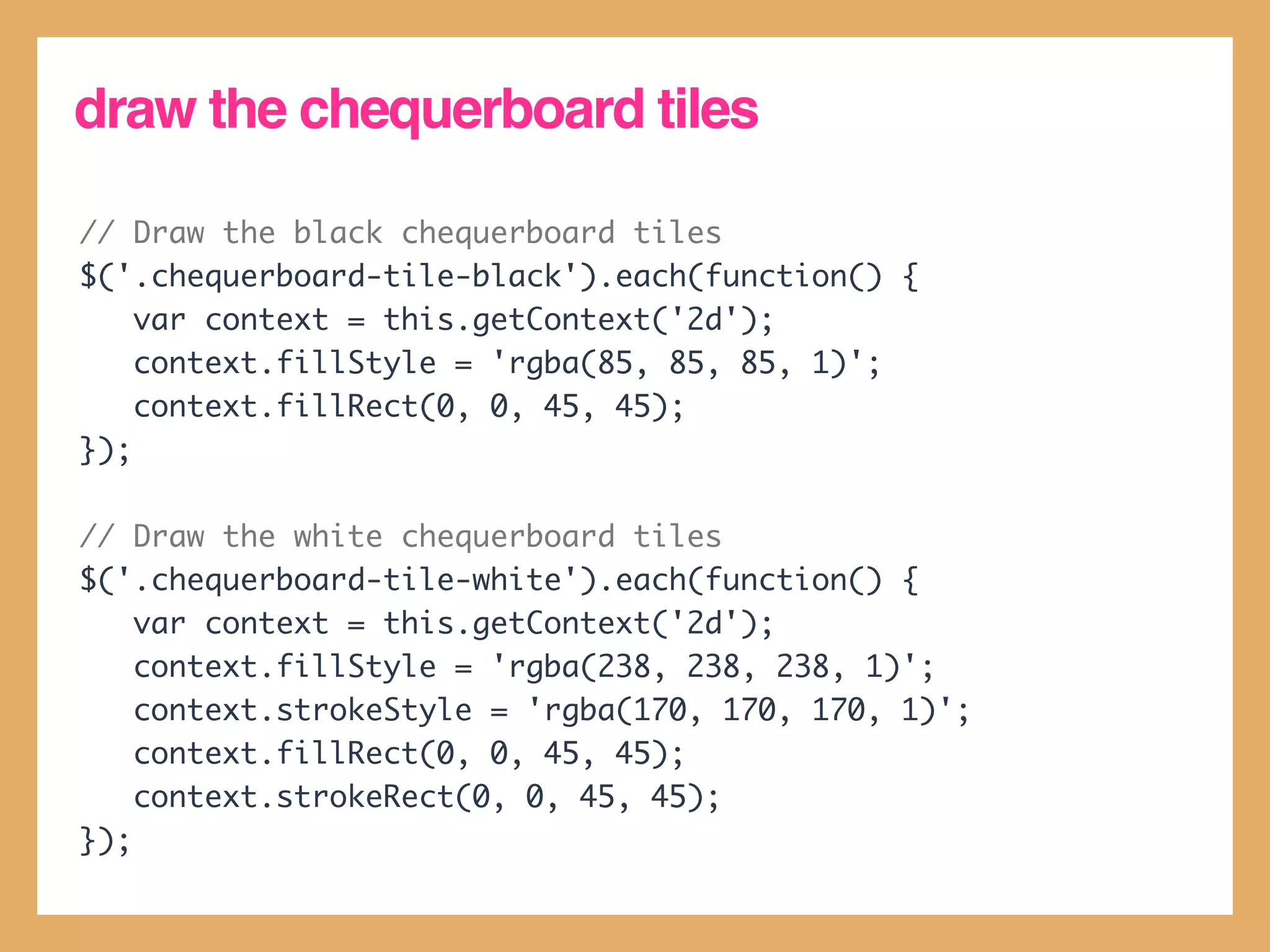 draw the chequerboard tiles

// Draw the black chequerboard tiles
$('.chequerboard-tile-black').each(function() {
    var context = this.getContext('2d');
    context.fillStyle = 'rgba(85, 85, 85, 1)';
    context.fillRect(0, 0, 45, 45);
});

// Draw the white chequerboard tiles
$('.chequerboard-tile-white').each(function() {
    var context = this.getContext('2d');
    context.fillStyle = 'rgba(238, 238, 238, 1)';
    context.strokeStyle = 'rgba(170, 170, 170, 1)';
    context.fillRect(0, 0, 45, 45);
    context.strokeRect(0, 0, 45, 45);
});
 