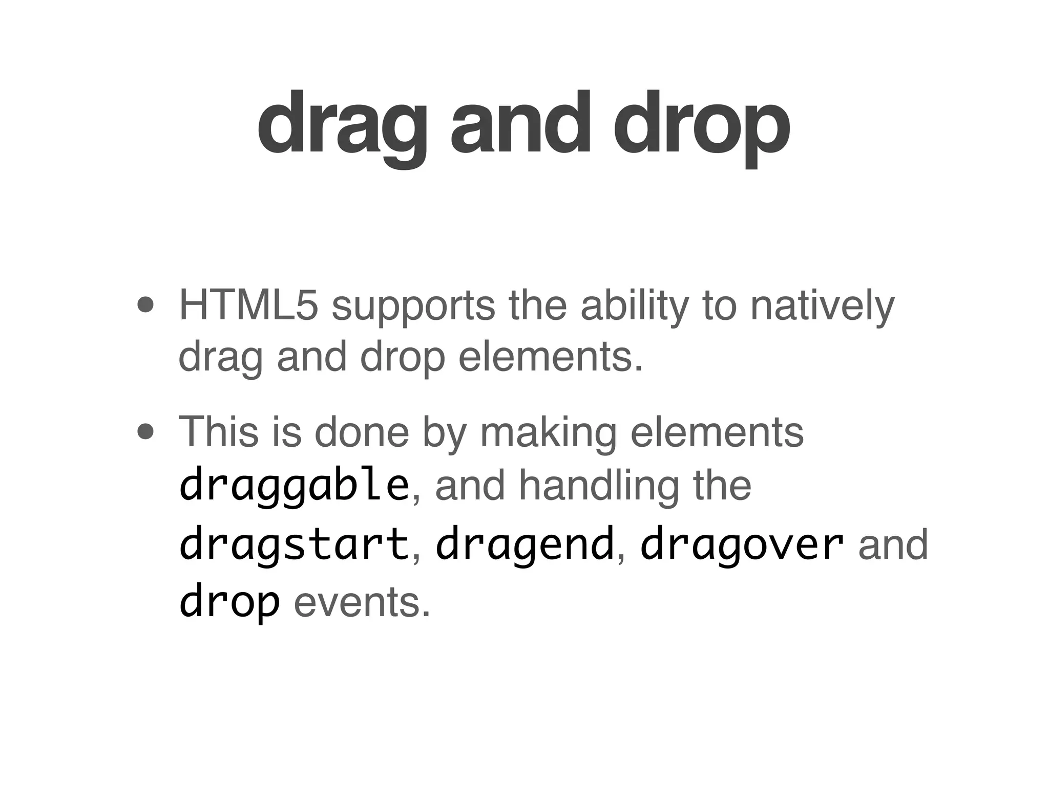 drag and drop

• HTML5 supports the ability to natively
  drag and drop elements.

• This is done by making elements
  draggable, and handling the
  dragstart, dragend, dragover and
  drop events.
 