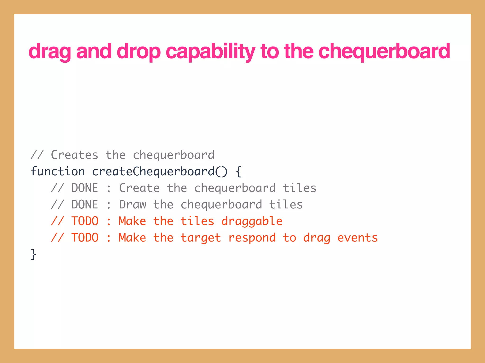 drag and drop capability to the chequerboard



// Creates the chequerboard
function createChequerboard() {
   // DONE : Create the chequerboard tiles
   // DONE : Draw the chequerboard tiles
   // TODO : Make the tiles draggable
   // TODO : Make the target respond to drag events
}
 