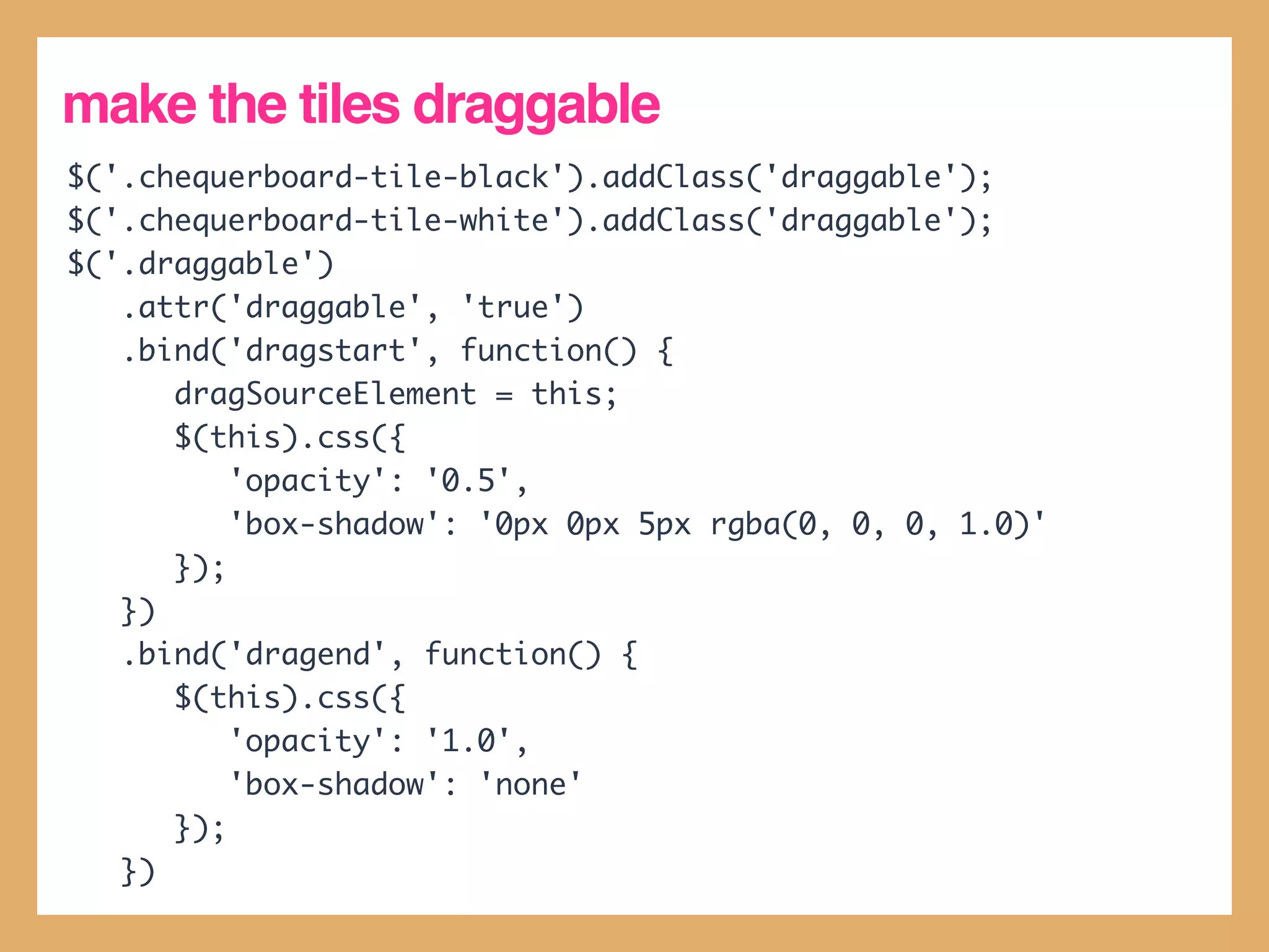 make the tiles draggable
$('.chequerboard-tile-black').addClass('draggable');
$('.chequerboard-tile-white').addClass('draggable');
$('.draggable')
   .attr('draggable', 'true')
   .bind('dragstart', function() {
      dragSourceElement = this;
      $(this).css({
          'opacity': '0.5',
          'box-shadow': '0px 0px 5px rgba(0, 0, 0, 1.0)'
      });
   })
   .bind('dragend', function() {
      $(this).css({
          'opacity': '1.0',
          'box-shadow': 'none'
      });
   })
 