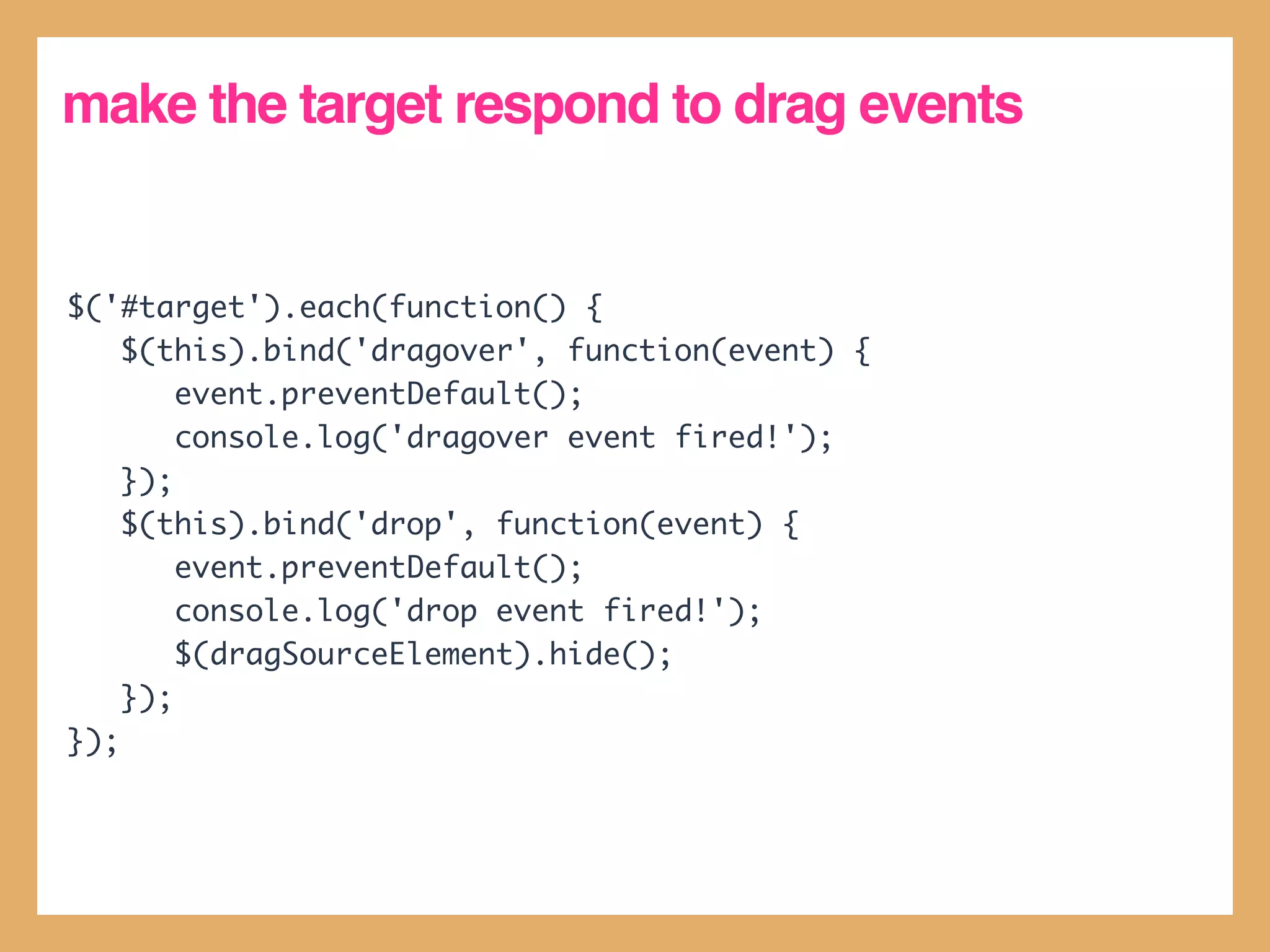 make the target respond to drag events


$('#target').each(function() {
    $(this).bind('dragover', function(event) {
        event.preventDefault();
        console.log('dragover event fired!');
    });
    $(this).bind('drop', function(event) {
        event.preventDefault();
        console.log('drop event fired!');
        $(dragSourceElement).hide();
    });
});
 