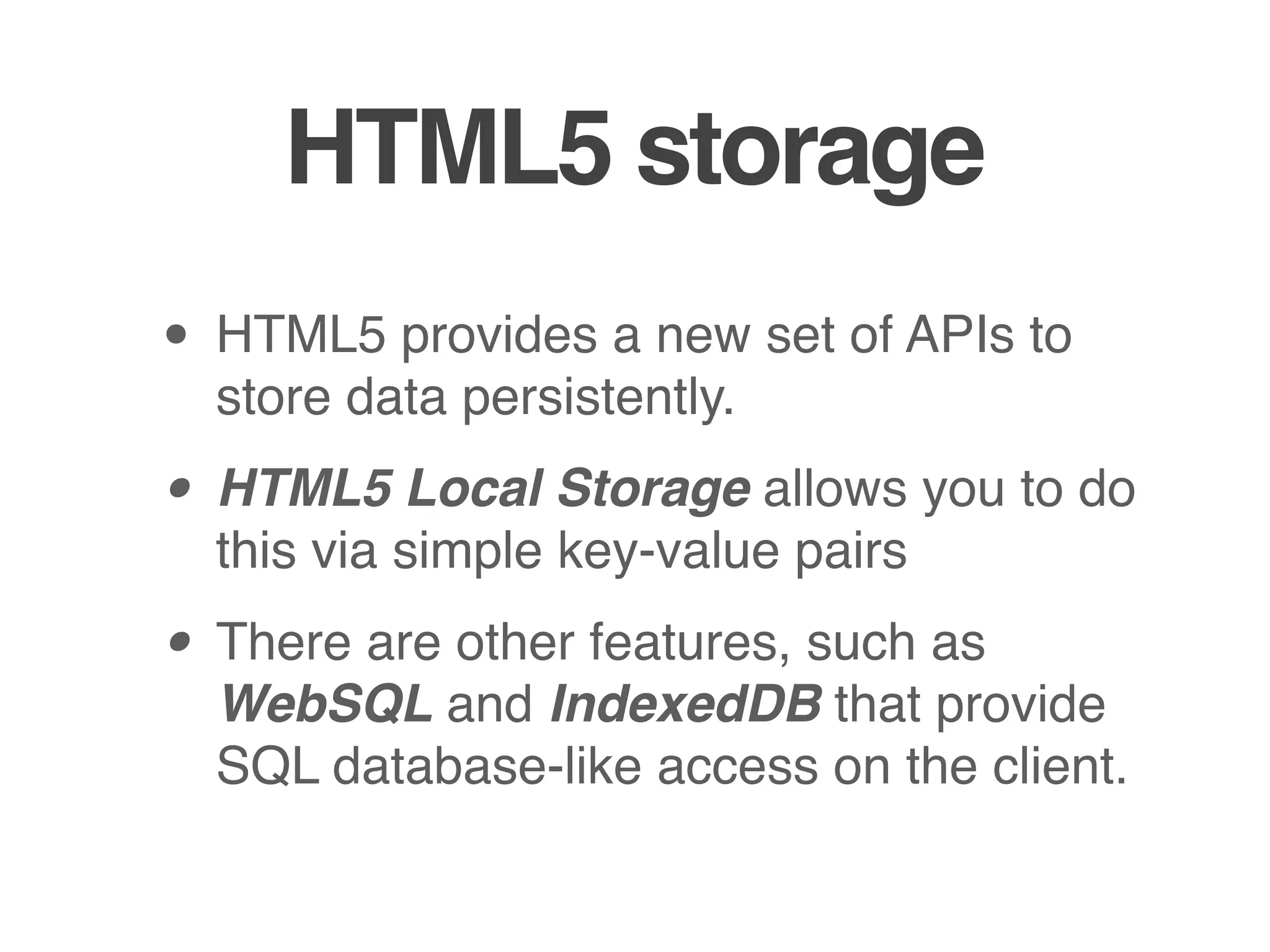 HTML5 storage
• HTML5 provides a new set of APIs to
  store data persistently.

• HTML5 Local Storage allows you to do
  this via simple key-value pairs

• There are other features, such as
  WebSQL and IndexedDB that provide
  SQL database-like access on the client.
 