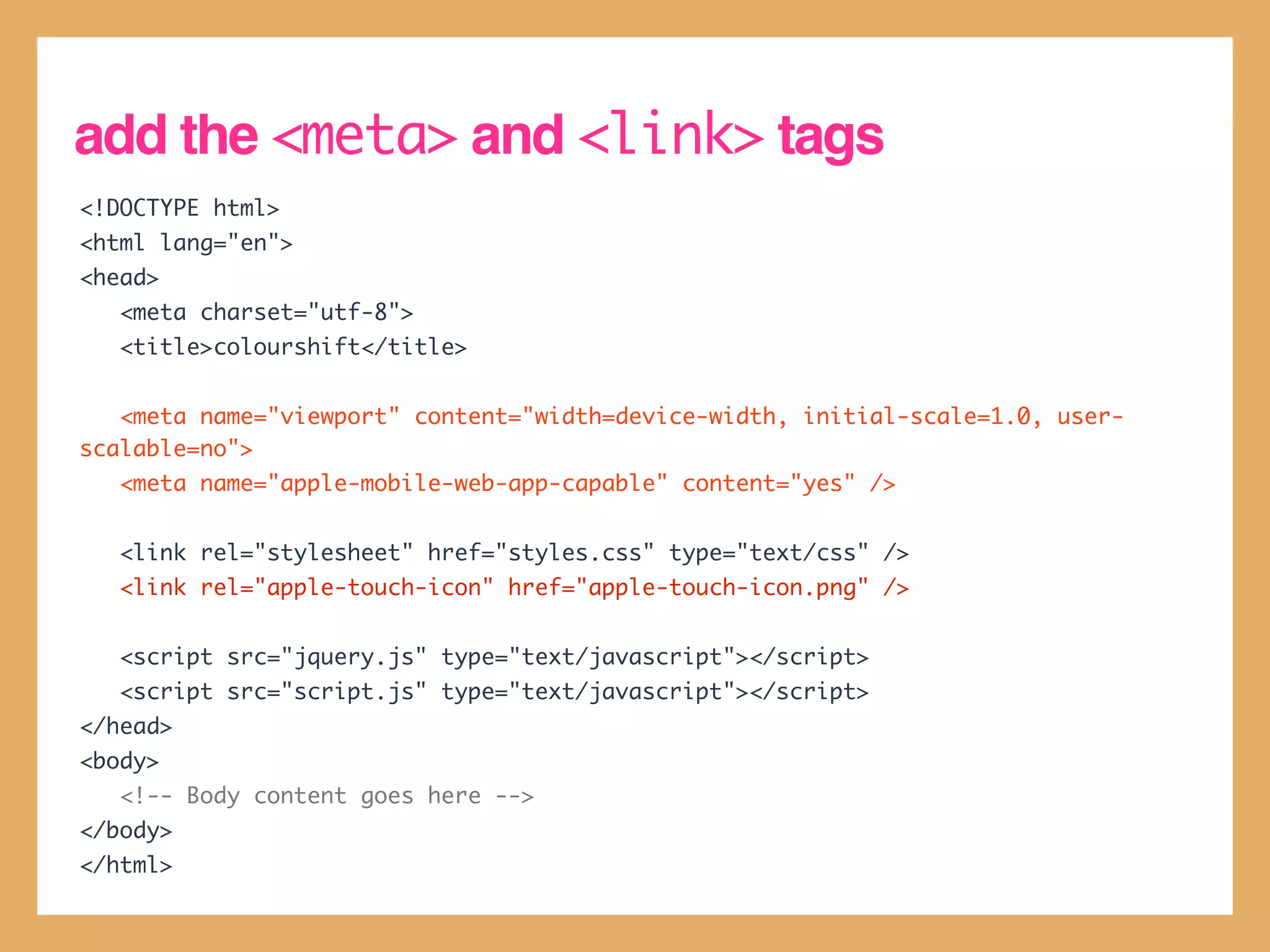 add the <meta> and <link> tags
<!DOCTYPE html>
<html lang="en">
<head>
   <meta charset="utf-8">
   <title>colourshift</title>


   <meta name="viewport" content="width=device-width, initial-scale=1.0, user-
scalable=no">
   <meta name="apple-mobile-web-app-capable" content="yes" />


   <link rel="stylesheet" href="styles.css" type="text/css" />
   <link rel="apple-touch-icon" href="apple-touch-icon.png" />


   <script src="jquery.js" type="text/javascript"></script>
   <script src="script.js" type="text/javascript"></script>
</head>
<body>
   <!-- Body content goes here -->
</body>
</html>
 