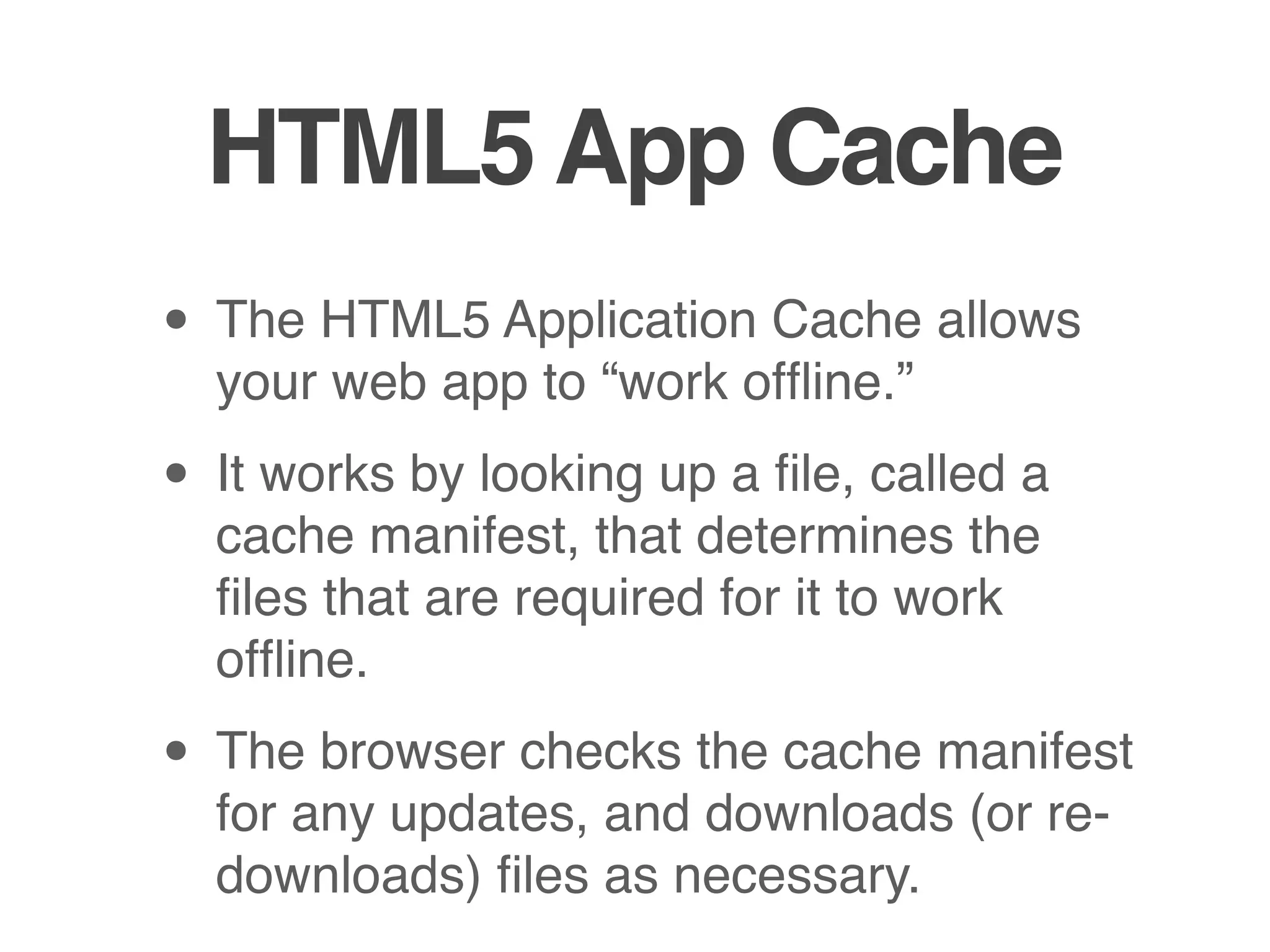 HTML5 App Cache
• The HTML5 Application Cache allows
  your web app to “work ofﬂine.”

• It works by looking up a ﬁle, called a
  cache manifest, that determines the
  ﬁles that are required for it to work
  ofﬂine.

• The browser checks the cache manifest
  for any updates, and downloads (or re-
  downloads) ﬁles as necessary.
 
