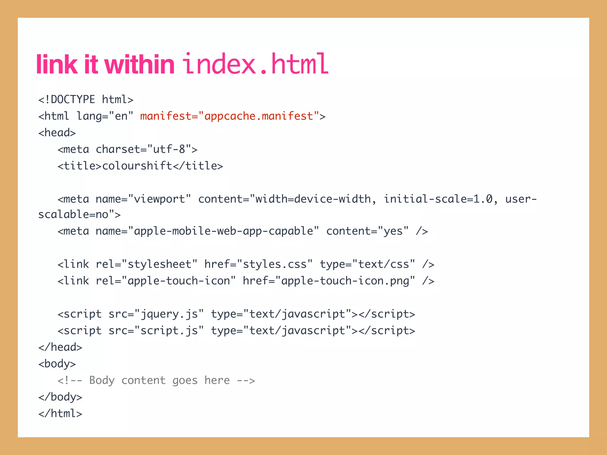 link it within index.html
<!DOCTYPE html>
<html lang="en" manifest="appcache.manifest">
<head>
   <meta charset="utf-8">
   <title>colourshift</title>


   <meta name="viewport" content="width=device-width, initial-scale=1.0, user-
scalable=no">
   <meta name="apple-mobile-web-app-capable" content="yes" />


   <link rel="stylesheet" href="styles.css" type="text/css" />
   <link rel="apple-touch-icon" href="apple-touch-icon.png" />


   <script src="jquery.js" type="text/javascript"></script>
   <script src="script.js" type="text/javascript"></script>
</head>
<body>
   <!-- Body content goes here -->
</body>
</html>
 