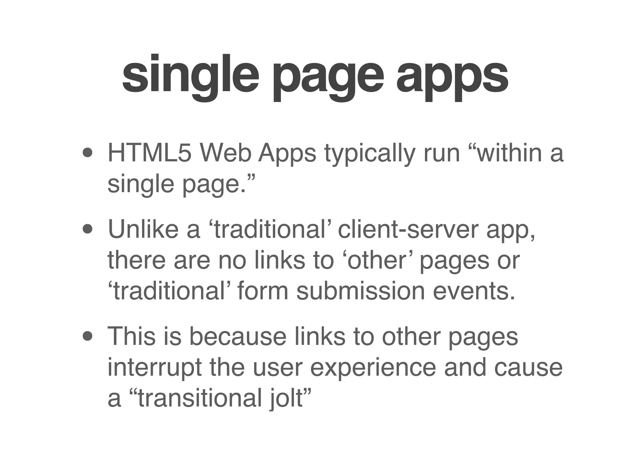 single page apps
• HTML5 Web Apps typically run “within a
  single page.”

• Unlike a ‘traditional’ client-server app,
  there are no links to ‘other’ pages or
  ‘traditional’ form submission events.

• This is because links to other pages
  interrupt the user experience and cause
  a “transitional jolt”
 
