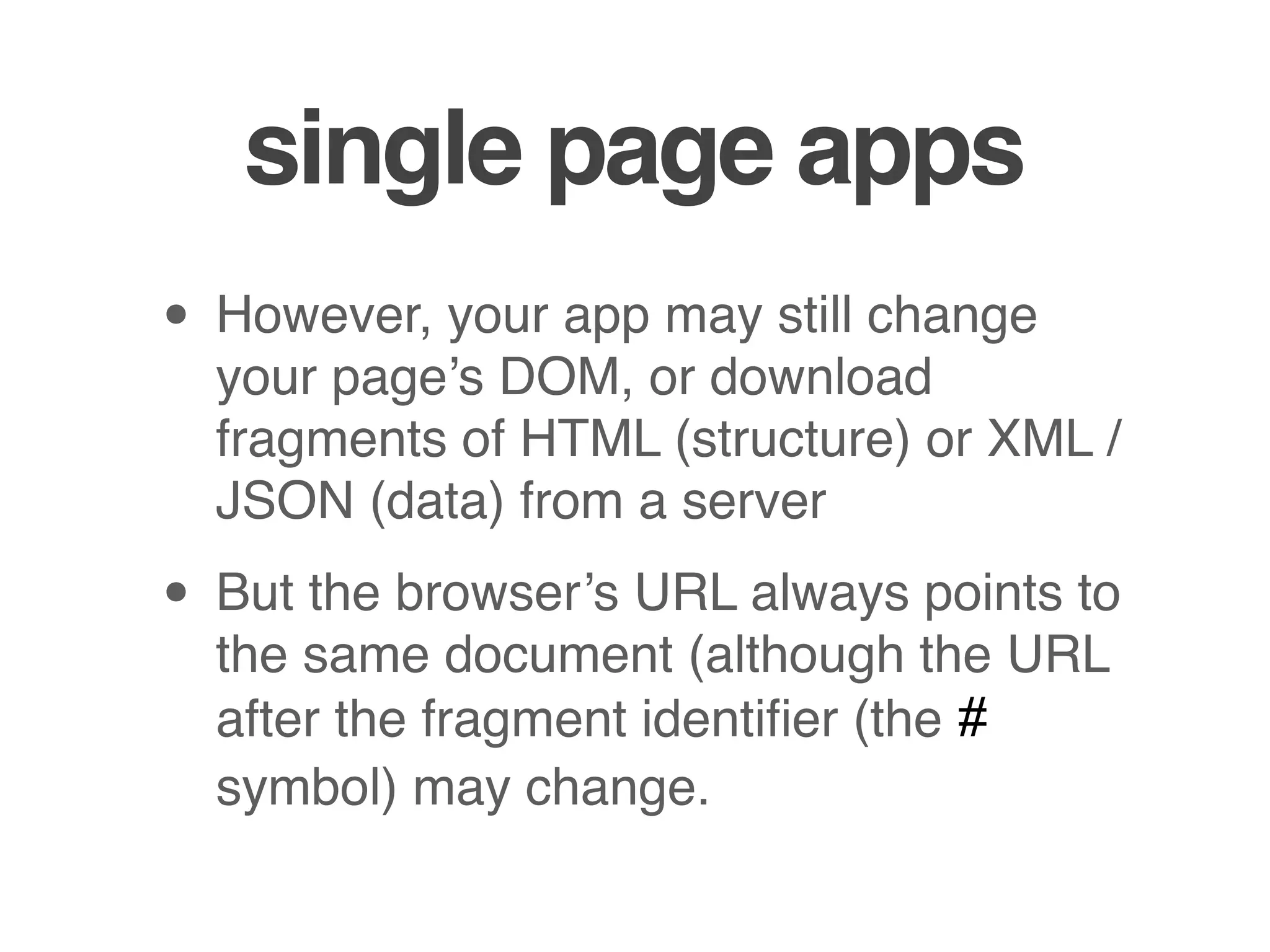 single page apps
• However, your app may still change
  your page’s DOM, or download
  fragments of HTML (structure) or XML /
  JSON (data) from a server

• But the browser’s URL always points to
  the same document (although the URL
  after the fragment identiﬁer (the #
  symbol) may change.
 