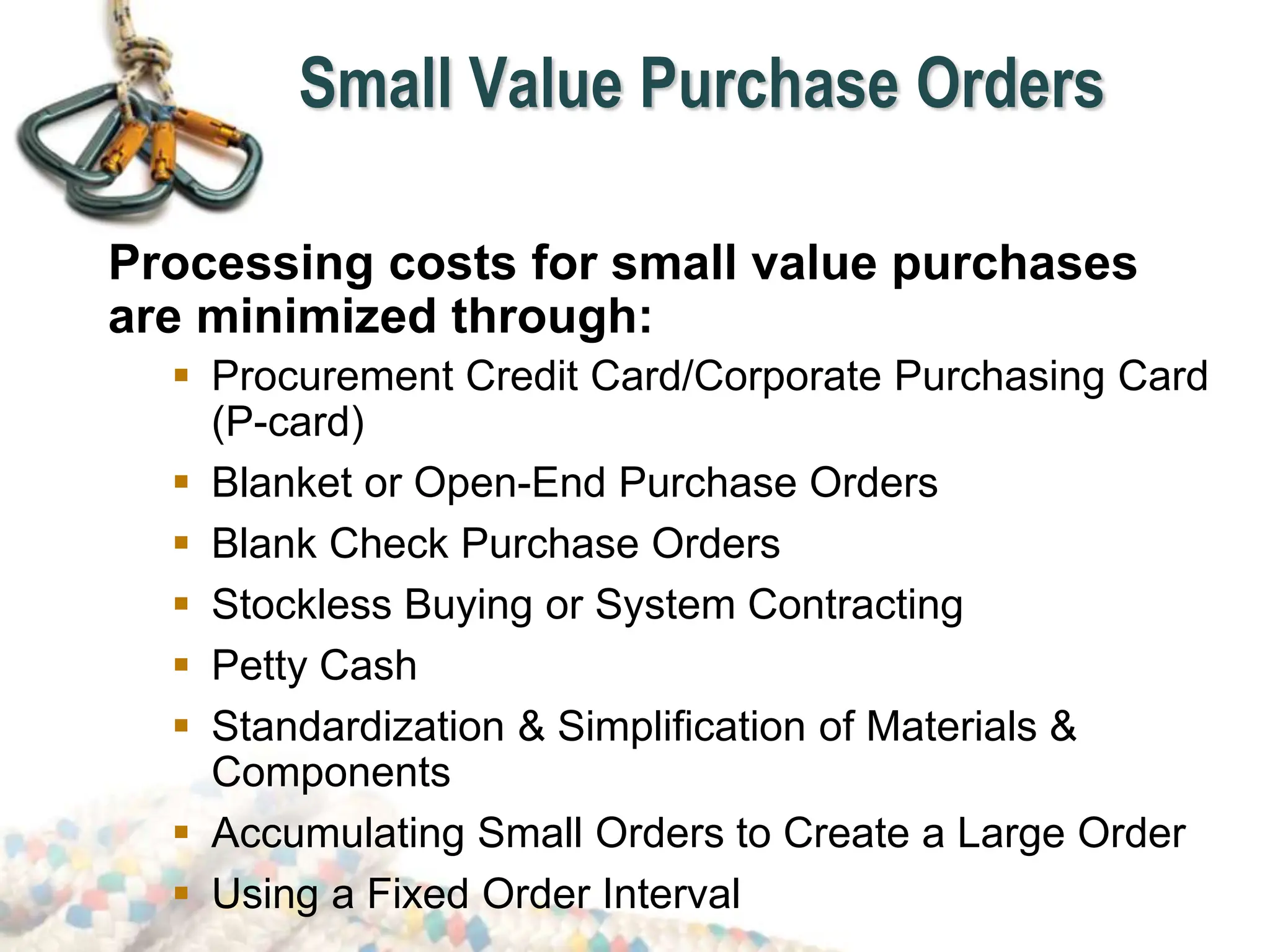 Small Value Purchase Orders
Processing costs for small value purchases
are minimized through:
 Procurement Credit Card/Corporate Purchasing Card
(P-card)
 Blanket or Open-End Purchase Orders
 Blank Check Purchase Orders
 Stockless Buying or System Contracting
 Petty Cash
 Standardization & Simplification of Materials &
Components
 Accumulating Small Orders to Create a Large Order
 Using a Fixed Order Interval
 