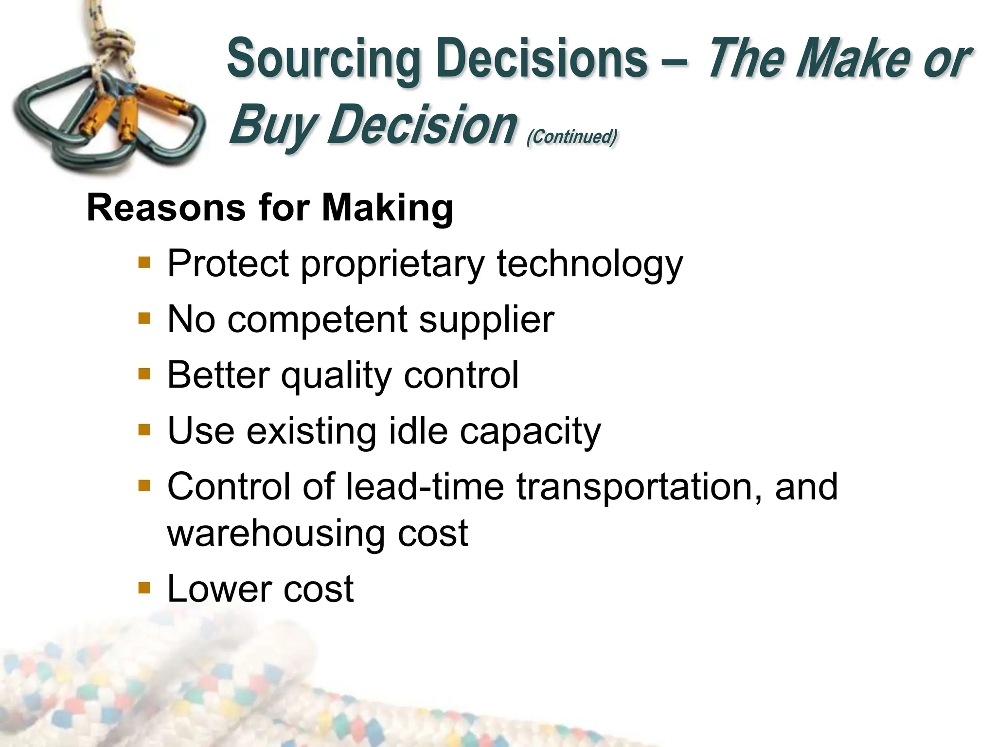 Reasons for Making
 Protect proprietary technology
 No competent supplier
 Better quality control
 Use existing idle capacity
 Control of lead-time transportation, and
warehousing cost
 Lower cost
Sourcing Decisions – The Make or
Buy Decision (Continued)
 