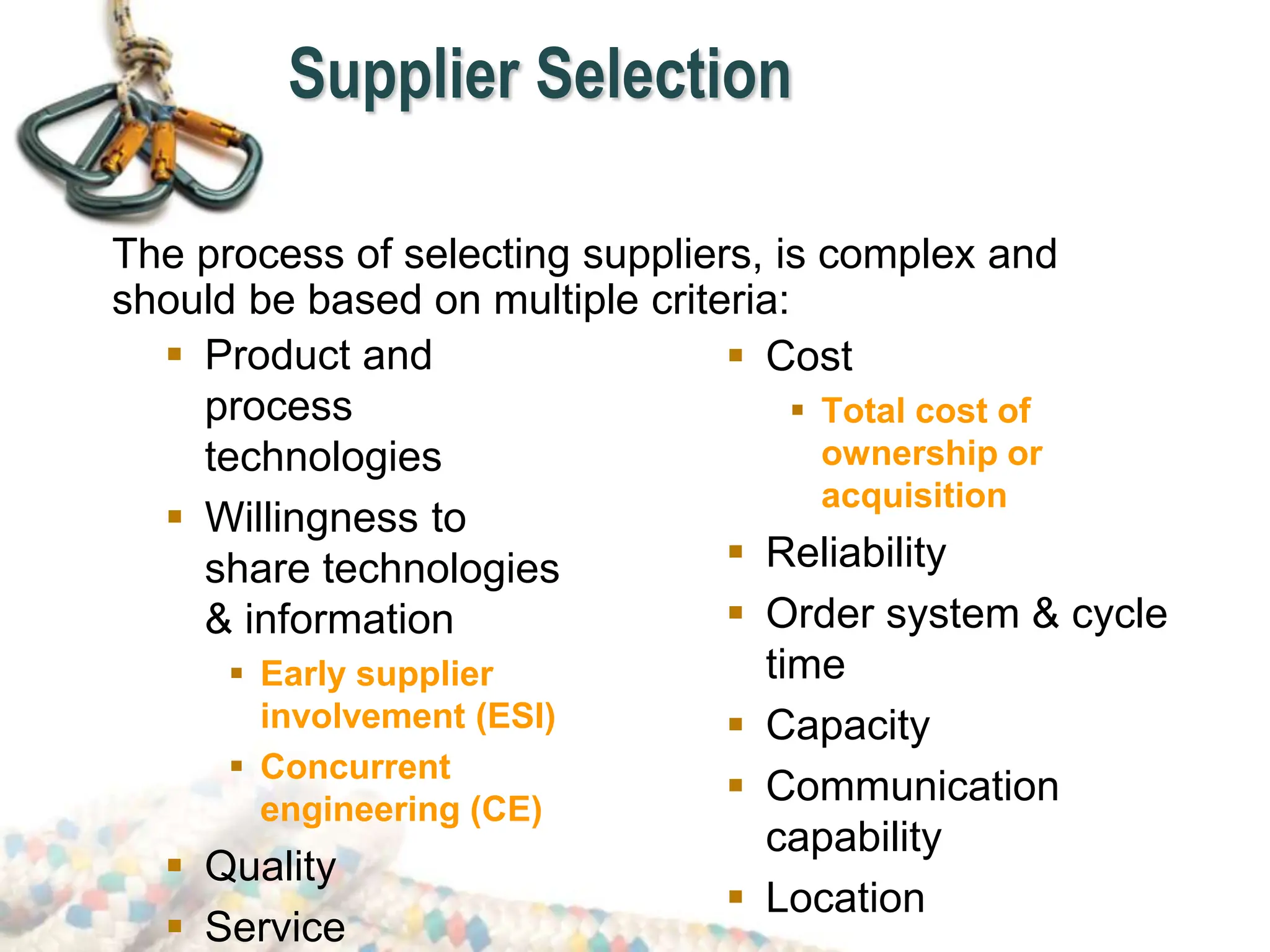 Supplier Selection
 Product and
process
technologies
 Willingness to
share technologies
& information
 Early supplier
involvement (ESI)
 Concurrent
engineering (CE)
 Quality
 Service
 Cost
 Total cost of
ownership or
acquisition
 Reliability
 Order system & cycle
time
 Capacity
 Communication
capability
 Location
The process of selecting suppliers, is complex and
should be based on multiple criteria:
 