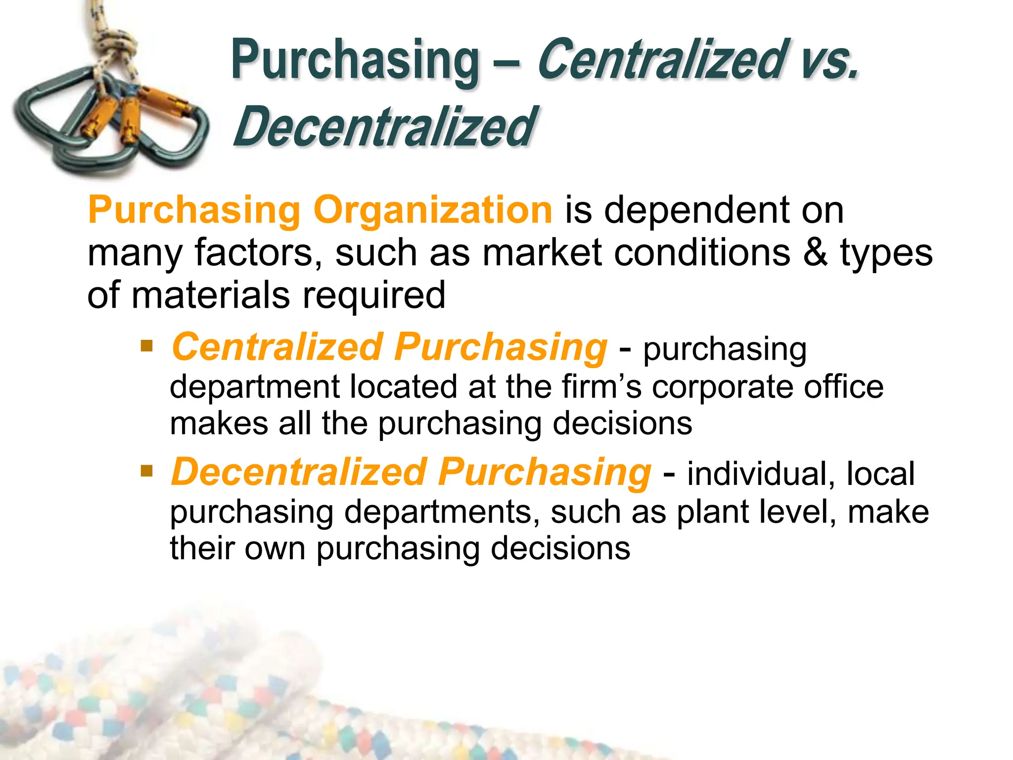 Purchasing – Centralized vs.
Decentralized
Purchasing Organization is dependent on
many factors, such as market conditions & types
of materials required
 Centralized Purchasing - purchasing
department located at the firm’s corporate office
makes all the purchasing decisions
 Decentralized Purchasing - individual, local
purchasing departments, such as plant level, make
their own purchasing decisions
 