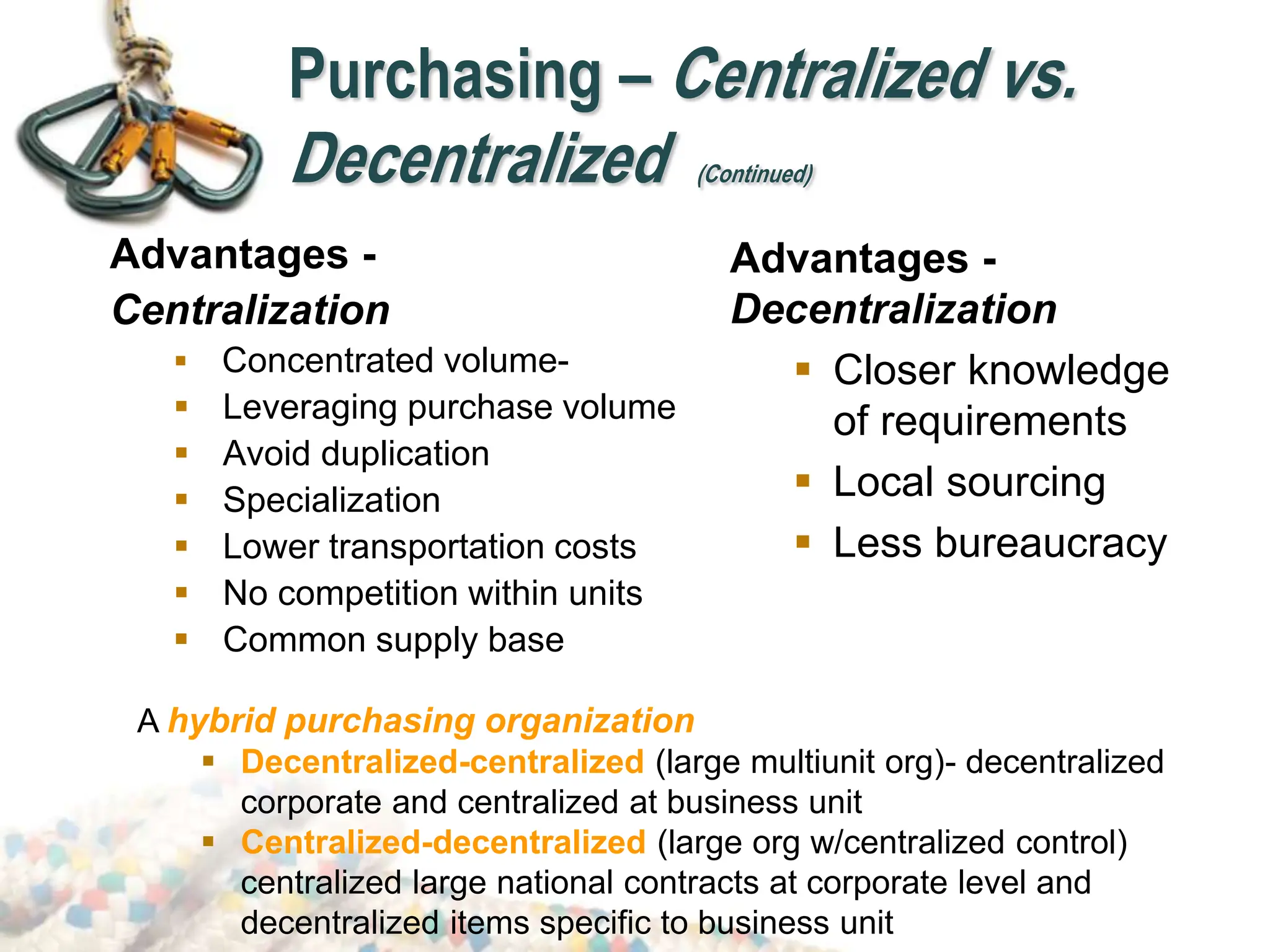 Advantages -
Centralization
 Concentrated volume-
 Leveraging purchase volume
 Avoid duplication
 Specialization
 Lower transportation costs
 No competition within units
 Common supply base
Advantages -
Decentralization
 Closer knowledge
of requirements
 Local sourcing
 Less bureaucracy
A hybrid purchasing organization
 Decentralized-centralized (large multiunit org)- decentralized
corporate and centralized at business unit
 Centralized-decentralized (large org w/centralized control)
centralized large national contracts at corporate level and
decentralized items specific to business unit
Purchasing – Centralized vs.
Decentralized (Continued)
 