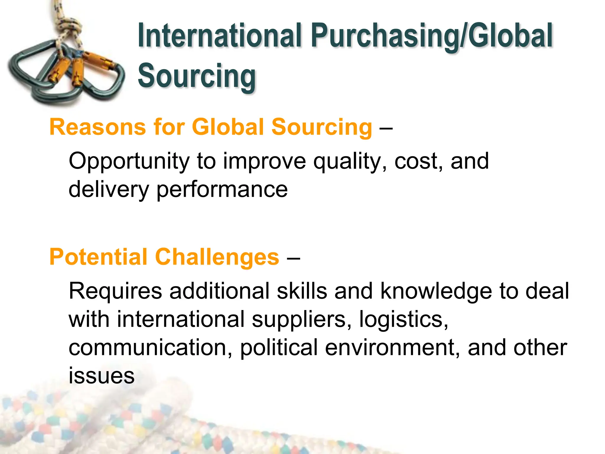 International Purchasing/Global
Sourcing
Reasons for Global Sourcing –
Opportunity to improve quality, cost, and
delivery performance
Potential Challenges –
Requires additional skills and knowledge to deal
with international suppliers, logistics,
communication, political environment, and other
issues
 