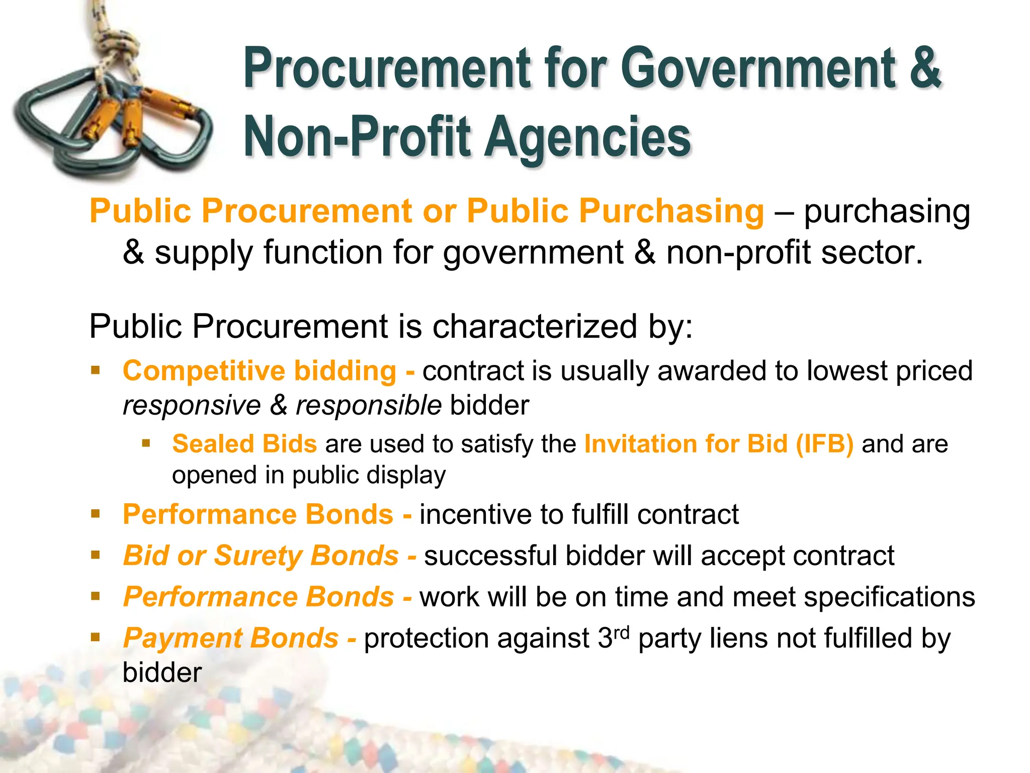 Procurement for Government &
Non-Profit Agencies
Public Procurement or Public Purchasing – purchasing
& supply function for government & non-profit sector.
Public Procurement is characterized by:
 Competitive bidding - contract is usually awarded to lowest priced
responsive & responsible bidder
 Sealed Bids are used to satisfy the Invitation for Bid (IFB) and are
opened in public display
 Performance Bonds - incentive to fulfill contract
 Bid or Surety Bonds - successful bidder will accept contract
 Performance Bonds - work will be on time and meet specifications
 Payment Bonds - protection against 3rd party liens not fulfilled by
bidder
 