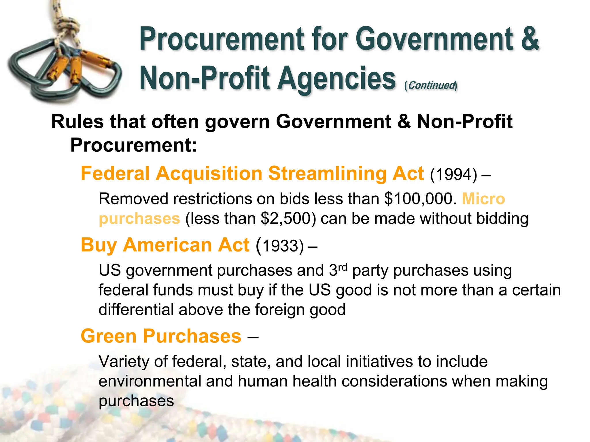 Procurement for Government &
Non-Profit Agencies (Continued)
Rules that often govern Government & Non-Profit
Procurement:
Federal Acquisition Streamlining Act (1994) –
Removed restrictions on bids less than $100,000. Micro
purchases (less than $2,500) can be made without bidding
Buy American Act (1933) –
US government purchases and 3rd party purchases using
federal funds must buy if the US good is not more than a certain
differential above the foreign good
Green Purchases –
Variety of federal, state, and local initiatives to include
environmental and human health considerations when making
purchases
 