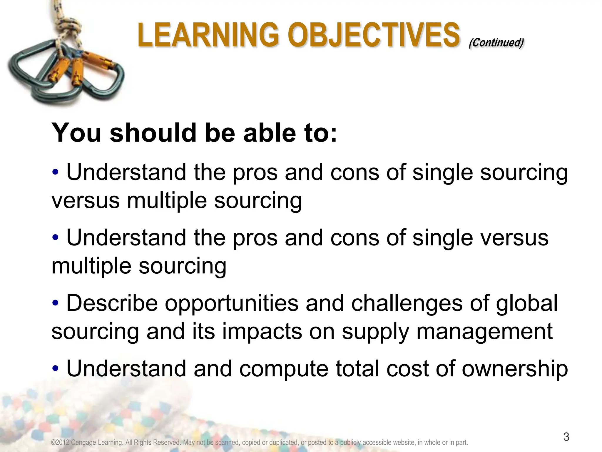 ©2012 Cengage Learning. All Rights Reserved. May not be scanned, copied or duplicated, or posted to a publicly accessible website, in whole or in part.
3
LEARNING OBJECTIVES (Continued)
You should be able to:
• Understand the pros and cons of single sourcing
versus multiple sourcing
• Understand the pros and cons of single versus
multiple sourcing
• Describe opportunities and challenges of global
sourcing and its impacts on supply management
• Understand and compute total cost of ownership
 