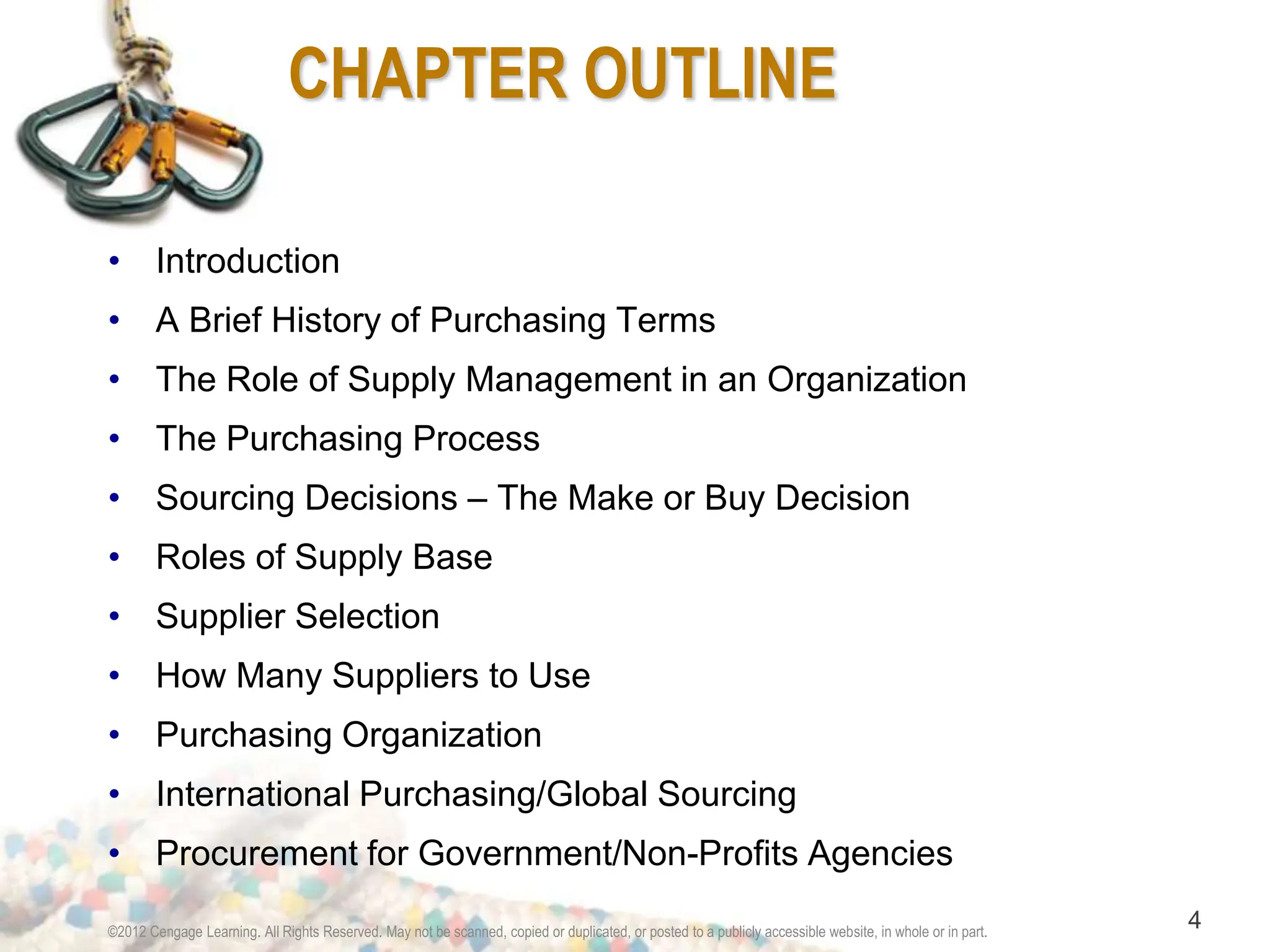 ©2012 Cengage Learning. All Rights Reserved. May not be scanned, copied or duplicated, or posted to a publicly accessible website, in whole or in part.
4
CHAPTER OUTLINE
• Introduction
• A Brief History of Purchasing Terms
• The Role of Supply Management in an Organization
• The Purchasing Process
• Sourcing Decisions – The Make or Buy Decision
• Roles of Supply Base
• Supplier Selection
• How Many Suppliers to Use
• Purchasing Organization
• International Purchasing/Global Sourcing
• Procurement for Government/Non-Profits Agencies
 
