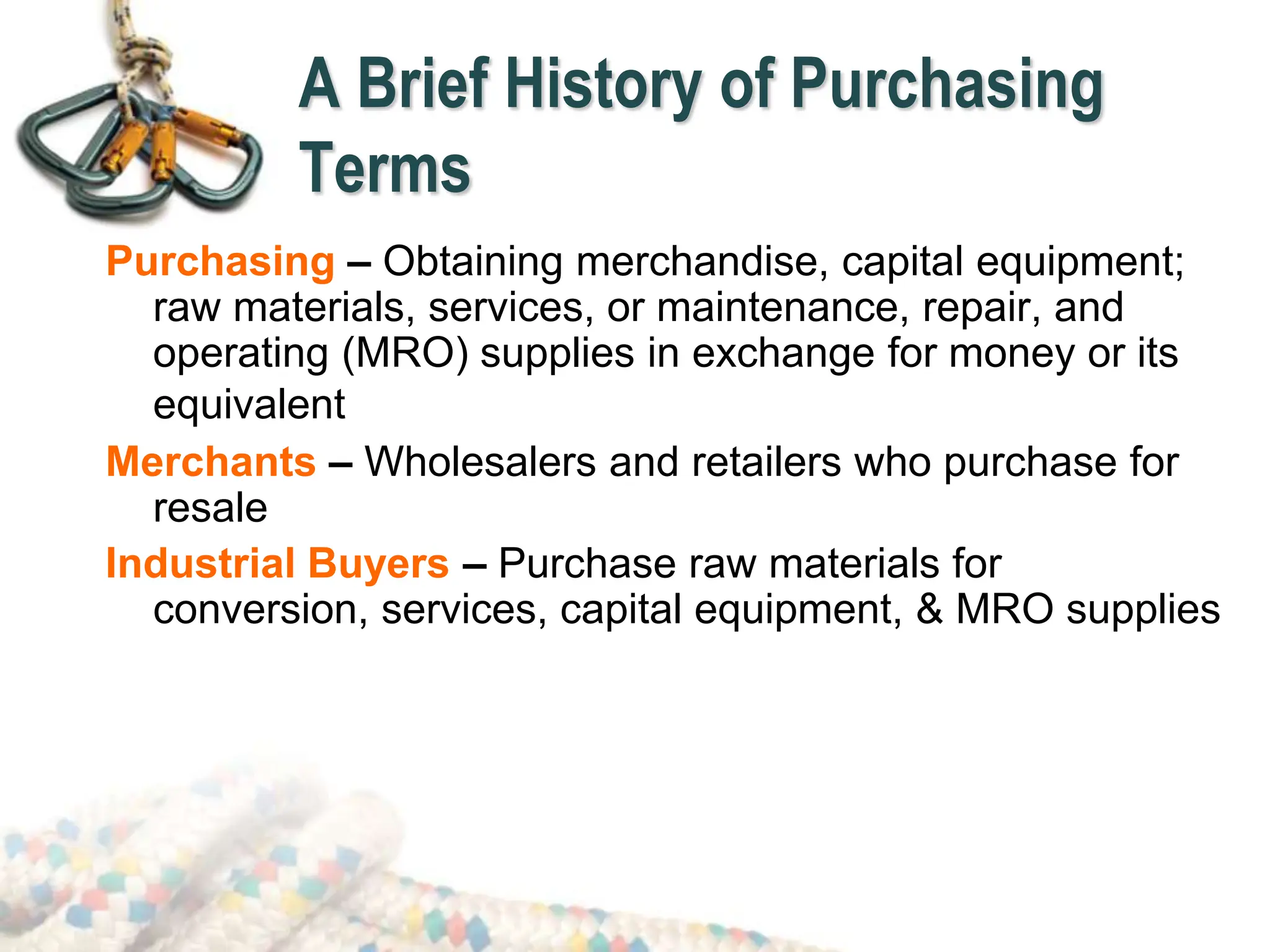 Purchasing – Obtaining merchandise, capital equipment;
raw materials, services, or maintenance, repair, and
operating (MRO) supplies in exchange for money or its
equivalent
Merchants – Wholesalers and retailers who purchase for
resale
Industrial Buyers – Purchase raw materials for
conversion, services, capital equipment, & MRO supplies
A Brief History of Purchasing
Terms
 