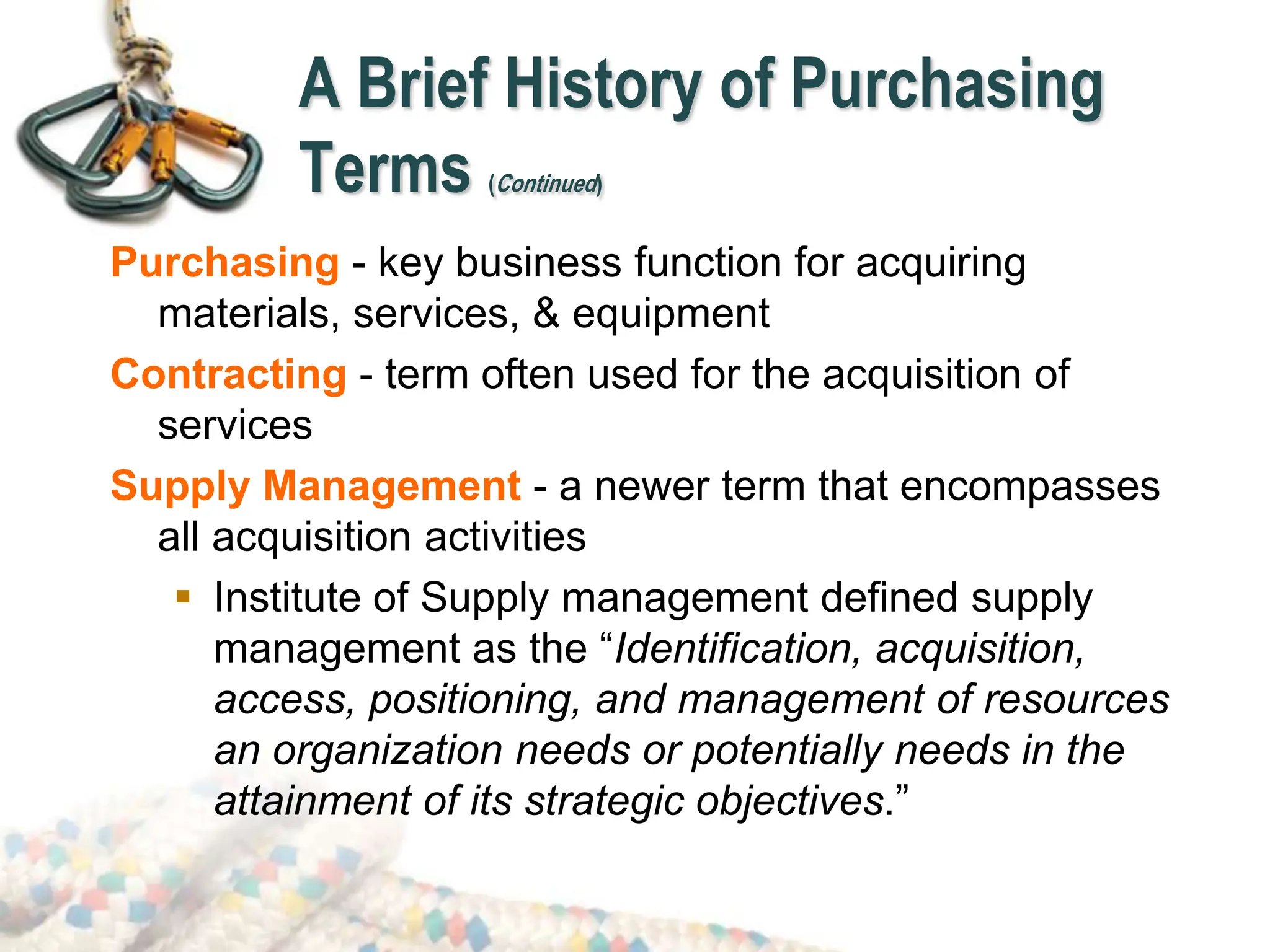 A Brief History of Purchasing
Terms (Continued)
Purchasing - key business function for acquiring
materials, services, & equipment
Contracting - term often used for the acquisition of
services
Supply Management - a newer term that encompasses
all acquisition activities
 Institute of Supply management defined supply
management as the “Identification, acquisition,
access, positioning, and management of resources
an organization needs or potentially needs in the
attainment of its strategic objectives.”
 