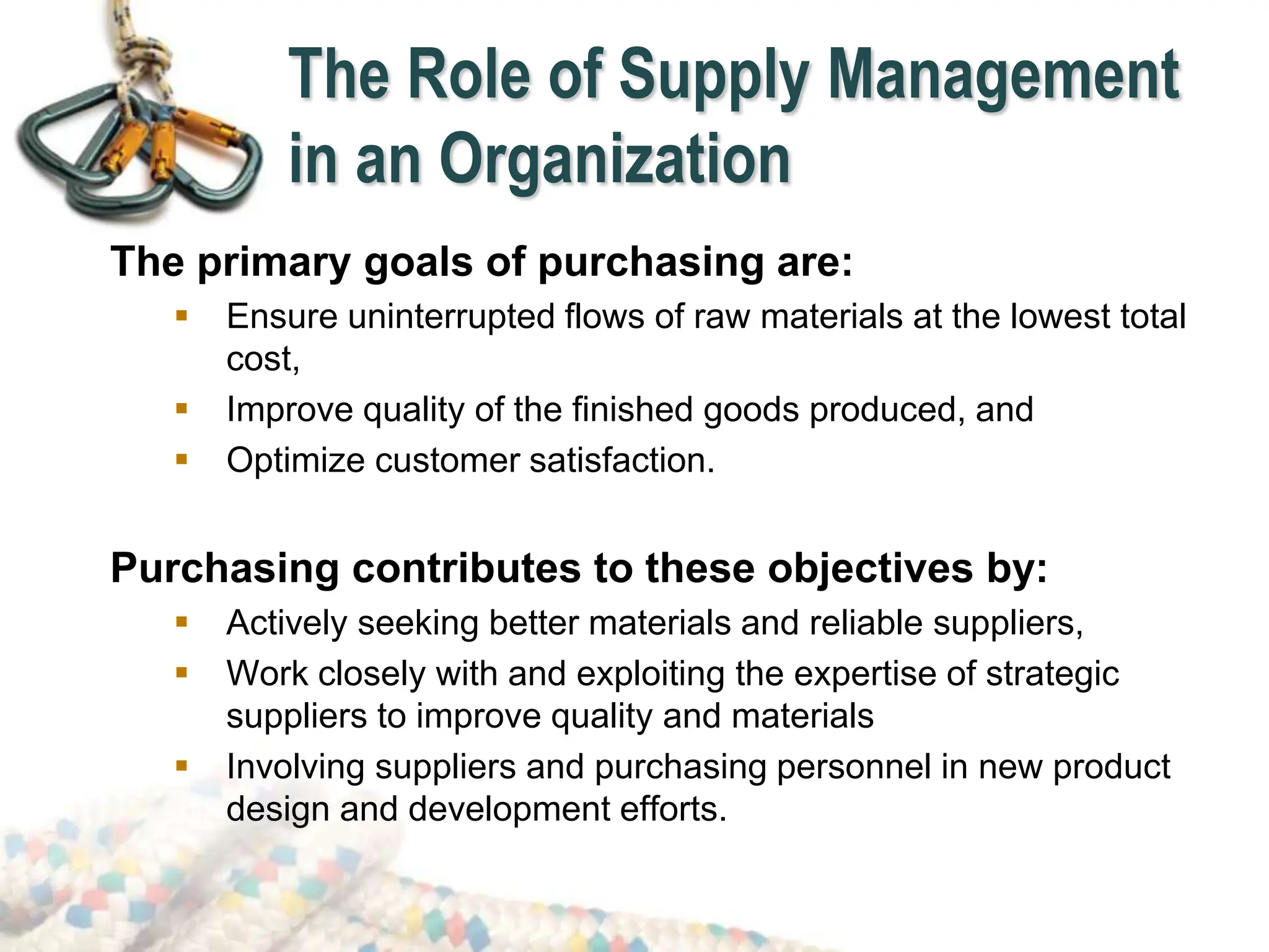 The Role of Supply Management
in an Organization
The primary goals of purchasing are:
 Ensure uninterrupted flows of raw materials at the lowest total
cost,
 Improve quality of the finished goods produced, and
 Optimize customer satisfaction.
Purchasing contributes to these objectives by:
 Actively seeking better materials and reliable suppliers,
 Work closely with and exploiting the expertise of strategic
suppliers to improve quality and materials
 Involving suppliers and purchasing personnel in new product
design and development efforts.
 