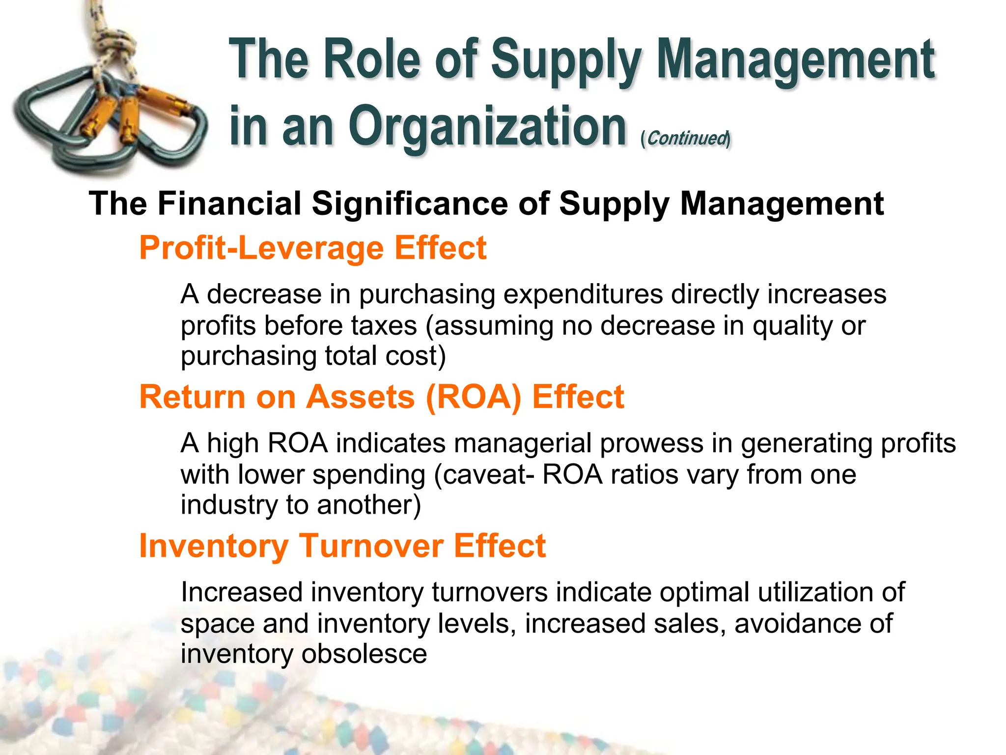 The Role of Supply Management
in an Organization (Continued)
The Financial Significance of Supply Management
Profit-Leverage Effect
A decrease in purchasing expenditures directly increases
profits before taxes (assuming no decrease in quality or
purchasing total cost)
Return on Assets (ROA) Effect
A high ROA indicates managerial prowess in generating profits
with lower spending (caveat- ROA ratios vary from one
industry to another)
Inventory Turnover Effect
Increased inventory turnovers indicate optimal utilization of
space and inventory levels, increased sales, avoidance of
inventory obsolesce
 