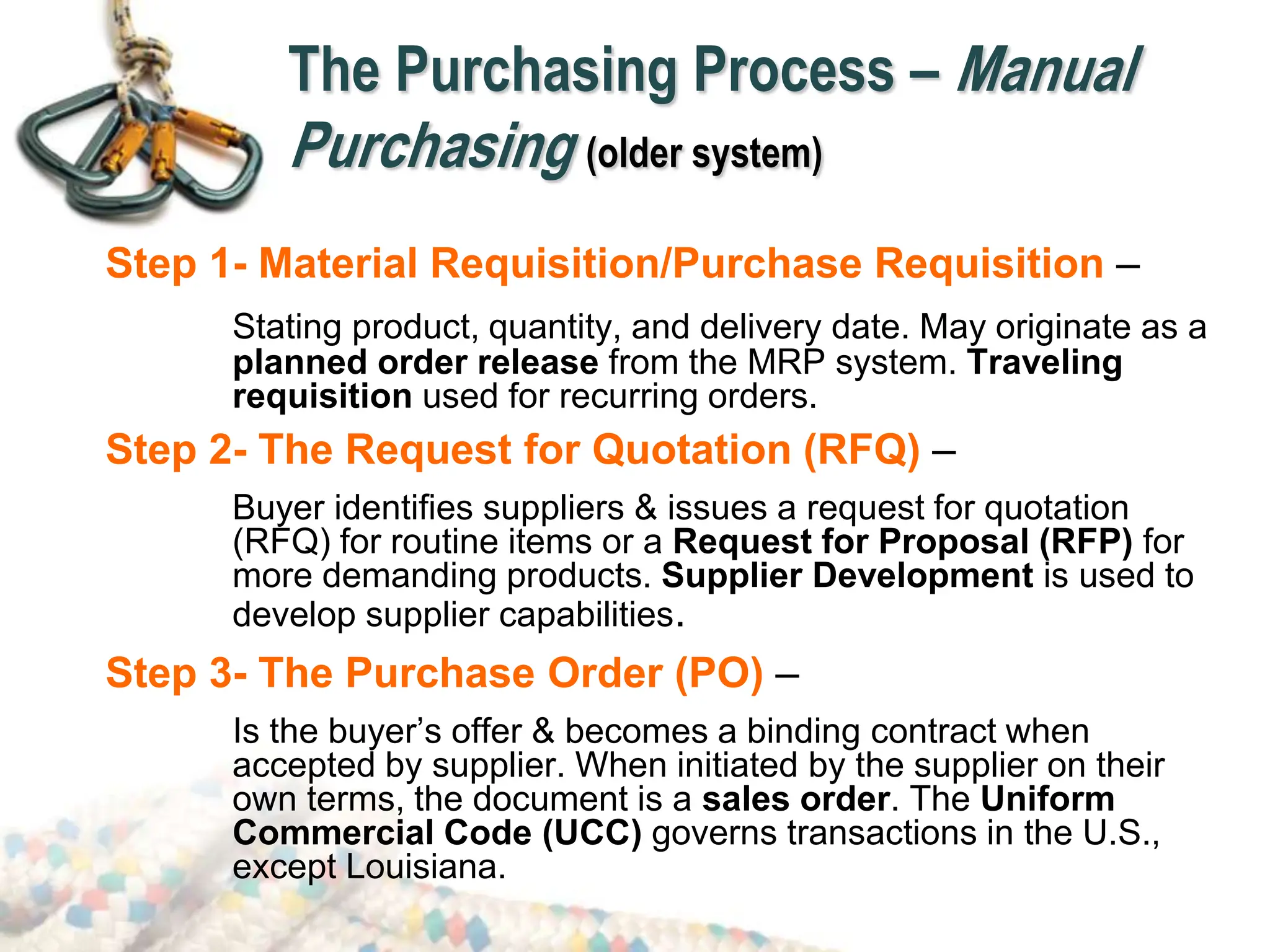The Purchasing Process – Manual
Purchasing (older system)
Step 1- Material Requisition/Purchase Requisition –
Stating product, quantity, and delivery date. May originate as a
planned order release from the MRP system. Traveling
requisition used for recurring orders.
Step 2- The Request for Quotation (RFQ) –
Buyer identifies suppliers & issues a request for quotation
(RFQ) for routine items or a Request for Proposal (RFP) for
more demanding products. Supplier Development is used to
develop supplier capabilities.
Step 3- The Purchase Order (PO) –
Is the buyer’s offer & becomes a binding contract when
accepted by supplier. When initiated by the supplier on their
own terms, the document is a sales order. The Uniform
Commercial Code (UCC) governs transactions in the U.S.,
except Louisiana.
 