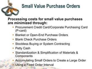 Small Value Purchase Orders
Processing costs for small value purchases
are minimized through:
 Procurement Credit Card/Corporate Purchasing Card
(P-card)
 Blanket or Open-End Purchase Orders
 Blank Check Purchase Orders
 Stockless Buying or System Contracting
 Petty Cash
 Standardization & Simplification of Materials &
Components
 Accumulating Small Orders to Create a Large Order
 Using a Fixed Order Interval
 